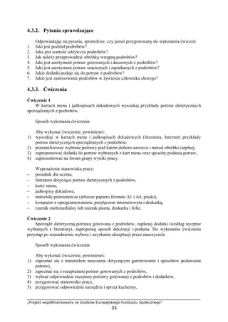 „Projekt współfinansowany ze środków Europejskiego Funduszu Społecznego”
33
4.3.2. Pytania sprawdzające
Odpowiadając na pytania, sprawdzisz, czy jesteś przygotowany do wykonania ćwiczeń.
1. Jaki jest podział podrobów?
2. Jaka jest wartość odżywcza podrobów?
3. Jak należy przeprowadzić obróbkę wstępną podrobów?
4. Jaki jest asortyment potraw gotowanych i duszonych z podrobów?
5. Jaki jest asortyment potraw smażonych i zapiekanych z podrobów?
6. Jakie dodatki podaje się do potraw z podrobów?
7. Jakie jest zastosowanie podrobów w żywieniu człowieka chorego?
4.3.3. Ćwiczenia
Ćwiczenie 1
W kartach menu i jadłospisach dekadowych wyszukaj przykłady potraw dietetycznych
sporządzanych z podrobów.
Sposób wykonania ćwiczenia
Aby wykonać ćwiczenie, powinieneś:
1) wyszukać w kartach menu i jadłospisach dekadowych (literatura, Internet) przykłady
potraw dietetycznych sporządzanych z podrobów,
2) przeanalizować wybrane potrawy pod kątem doboru surowca i metod obróbki cieplnej,
3) zaproponować dodatki do potraw wybranych z kart menu oraz sposoby podania potraw,
4) zaprezentować na forum grupy wyniki pracy.
Wyposażenie stanowiska pracy:
− poradnik dla ucznia,
− literatura dotycząca potraw dietetycznych z podrobów,
− karty menu,
− jadłospisy dekadowe,
− materiały piśmiennicze (arkusze papieru formatu A1 i A4, pisaki),
− komputer z oprogramowaniem, przyłączem internetowym i drukarką,
− rzutnik multimedialny lub rzutnik pisma, drukarka i folie.
Ćwiczenie 2
Sporządź dietetyczną potrawę gotowaną z podrobów, zaplanuj dodatki (według receptur
wybranych z literatury), zaproponuj sposób dekoracji i podania. Do wykonania ćwiczenia
przystąp po uzasadnieniu wyboru i uzyskaniu akceptacji przez nauczyciela.
Sposób wykonania ćwiczenia
Aby wykonać ćwiczenie, powinieneś:
1) zapoznać się z materiałem nauczania dotyczącym garnirowania i sposobów podawania
potraw),
2) zapoznać się z recepturami potraw gotowanych z podrobów,
3) wybrać odpowiednie receptury potrawy gotowanej z podrobów i dodatków,
4) przygotować stanowisko pracy,
5) przygotować odpowiednie narzędzia i sprzęt kuchenny,
 