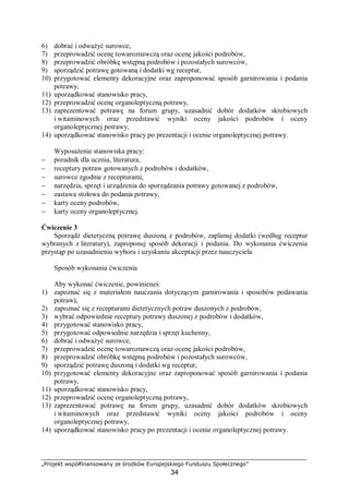 „Projekt współfinansowany ze środków Europejskiego Funduszu Społecznego”
34
6) dobrać i odważyć surowce,
7) przeprowadzić ocenę towaroznawczą oraz ocenę jakości podrobów,
8) przeprowadzić obróbkę wstępną podrobów i pozostałych surowców,
9) sporządzić potrawę gotowaną i dodatki wg receptur,
10) przygotować elementy dekoracyjne oraz zaproponować sposób garnirowania i podania
potrawy,
11) uporządkować stanowisko pracy,
12) przeprowadzić ocenę organoleptyczną potrawy,
13) zaprezentować potrawę na forum grupy, uzasadnić dobór dodatków skrobiowych
i witaminowych oraz przedstawić wyniki oceny jakości podrobów i oceny
organoleptycznej potrawy,
14) uporządkować stanowisko pracy po prezentacji i ocenie organoleptycznej potrawy.
Wyposażenie stanowiska pracy:
− poradnik dla ucznia, literatura,
− receptury potraw gotowanych z podrobów i dodatków,
− surowce zgodnie z recepturami,
− narzędzia, sprzęt i urządzenia do sporządzania potrawy gotowanej z podrobów,
− zastawa stołowa do podania potrawy,
− karty oceny podrobów,
− karty oceny organoleptycznej.
Ćwiczenie 3
Sporządź dietetyczną potrawę duszoną z podrobów, zaplanuj dodatki (według receptur
wybranych z literatury), zaproponuj sposób dekoracji i podania. Do wykonania ćwiczenia
przystąp po uzasadnieniu wyboru i uzyskaniu akceptacji przez nauczyciela.
Sposób wykonania ćwiczenia
Aby wykonać ćwiczenie, powinieneś:
1) zapoznać się z materiałem nauczania dotyczącym garnirowania i sposobów podawania
potraw),
2) zapoznać się z recepturami dietetycznych potraw duszonych z podrobów,
3) wybrać odpowiednie receptury potrawy duszonej z podrobów i dodatków,
4) przygotować stanowisko pracy,
5) przygotować odpowiednie narzędzia i sprzęt kuchenny,
6) dobrać i odważyć surowce,
7) przeprowadzić ocenę towaroznawczą oraz ocenę jakości podrobów,
8) przeprowadzić obróbkę wstępną podrobów i pozostałych surowców,
9) sporządzić potrawę duszoną i dodatki wg receptur,
10) przygotować elementy dekoracyjne oraz zaproponować sposób garnirowania i podania
potrawy,
11) uporządkować stanowisko pracy,
12) przeprowadzić ocenę organoleptyczną potrawy,
13) zaprezentować potrawę na forum grupy, uzasadnić dobór dodatków skrobiowych
i witaminowych oraz przedstawić wyniki oceny jakości podrobów i oceny
organoleptycznej potrawy,
14) uporządkować stanowisko pracy po prezentacji i ocenie organoleptycznej potrawy.
 