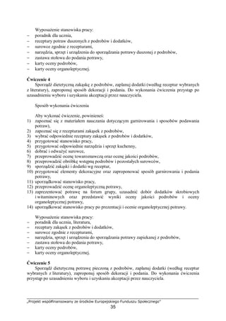 „Projekt współfinansowany ze środków Europejskiego Funduszu Społecznego”
35
Wyposażenie stanowiska pracy:
− poradnik dla ucznia,
− receptury potraw duszonych z podrobów i dodatków,
− surowce zgodnie z recepturami,
− narzędzia, sprzęt i urządzenia do sporządzania potrawy duszonej z podrobów,
− zastawa stołowa do podania potrawy,
− karty oceny podrobów,
− karty oceny organoleptycznej.
Ćwiczenie 4
Sporządź dietetyczną zakąskę z podrobów, zaplanuj dodatki (według receptur wybranych
z literatury), zaproponuj sposób dekoracji i podania. Do wykonania ćwiczenia przystąp po
uzasadnieniu wyboru i uzyskaniu akceptacji przez nauczyciela.
Sposób wykonania ćwiczenia
Aby wykonać ćwiczenie, powinieneś:
1) zapoznać się z materiałem nauczania dotyczącym garnirowania i sposobów podawania
potraw),
2) zapoznać się z recepturami zakąsek z podrobów,
3) wybrać odpowiednie receptury zakąsek z podrobów i dodatków,
4) przygotować stanowisko pracy,
5) przygotować odpowiednie narzędzia i sprzęt kuchenny,
6) dobrać i odważyć surowce,
7) przeprowadzić ocenę towaroznawczą oraz ocenę jakości podrobów,
8) przeprowadzić obróbkę wstępną podrobów i pozostałych surowców,
9) sporządzić zakąski i dodatki wg receptur,
10) przygotować elementy dekoracyjne oraz zaproponować sposób garnirowania i podania
potrawy,
11) uporządkować stanowisko pracy,
12) przeprowadzić ocenę organoleptyczną potrawy,
13) zaprezentować potrawę na forum grupy, uzasadnić dobór dodatków skrobiowych
i witaminowych oraz przedstawić wyniki oceny jakości podrobów i oceny
organoleptycznej potrawy,
14) uporządkować stanowisko pracy po prezentacji i ocenie organoleptycznej potrawy.
Wyposażenie stanowiska pracy:
− poradnik dla ucznia, literatura,
− receptury zakąsek z podrobów i dodatków,
− surowce zgodnie z recepturami,
− narzędzia, sprzęt i urządzenia do sporządzania potrawy zapiekanej z podrobów,
− zastawa stołowa do podania potrawy,
− karty oceny podrobów,
− karty oceny organoleptycznej.
Ćwiczenie 5
Sporządź dietetyczną potrawę pieczoną z podrobów, zaplanuj dodatki (według receptur
wybranych z literatury), zaproponuj sposób dekoracji i podania. Do wykonania ćwiczenia
przystąp po uzasadnieniu wyboru i uzyskaniu akceptacji przez nauczyciela.
 
