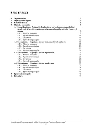 „Projekt współfinansowany ze środków Europejskiego Funduszu Społecznego”
2
SPIS TREŚCI
1. Wprowadzenie 3
2. Wymagania wstępne 5
3. Cele kształcenia 6
4. Materiał nauczania 7
4.1. Sprzęt kuchenny. Zmiany fizykochemiczne zachodzące podczas obróbki
termicznej. Warunki przechowywania surowców, półproduktów i gotowych
potraw 7
4.1.1. Materiał nauczania 7
4.1.2. Pytania sprawdzające 10
4.1.3. Ćwiczenia 11
4.1.4. Sprawdzian postępów 12
4.2. Sporządzanie i ekspedycja potraw z mięsa zwierząt rzeźnych 13
4.2.1. Materiał nauczania 13
4.2.2. Pytania sprawdzające 25
4.2.3. Ćwiczenia 25
4.2.4. Sprawdzian postępów 29
4.3. Sporządzanie i ekspedycja potraw z podrobów 30
4.3.1. Materiał nauczania 30
4.3.2. Pytania sprawdzające 33
4.3.3. Ćwiczenia 33
4.3.4. Sprawdzian postępów 36
4.4. Sporządzanie i ekspedycja potraw z dziczyzny 37
4.4.1. Materiał nauczania 37
4.4.2. Pytania sprawdzające 38
4.4.3. Ćwiczenia 39
4.4.4. Sprawdzian postępów 41
5. Sprawdzian osiągnięć 43
6. Literatura 47
 