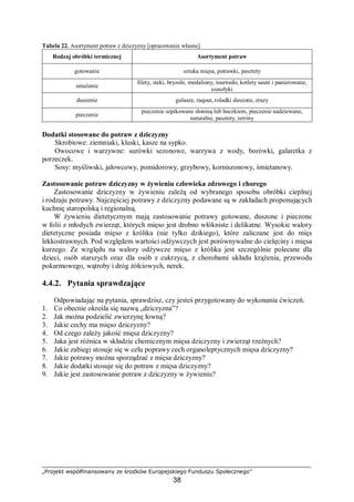„Projekt współfinansowany ze środków Europejskiego Funduszu Społecznego”
38
Tabela 22. Asortyment potraw z dziczyzny [opracowanie własne]
Rodzaj obróbki termicznej Asortyment potraw
gotowanie sztuka mięsa, potrawki, pasztety
smażenie
filety, steki, bryzole, medaliony, tournedo, kotlety sauté i panierowane,
szaszłyki
duszenie gulasze, raqout, roladki duszone, zrazy
pieczenie
pieczenie szpikowane słoniną lub boczkiem, pieczenie nadziewane,
naturalne, pasztety, terriny
Dodatki stosowane do potraw z dziczyzny
Skrobiowe: ziemniaki, kluski, kasze na sypko.
Owocowe i warzywne: surówki sezonowe, warzywa z wody, borówki, galaretka z
porzeczek.
Sosy: myśliwski, jałowcowy, pomidorowy, grzybowy, korniszonowy, śmietanowy.
Zastosowanie potraw dziczyzny w żywieniu człowieka zdrowego i chorego
Zastosowanie dziczyzny w żywieniu zależą od wybranego sposobu obróbki cieplnej
i rodzaju potrawy. Najczęściej potrawy z dziczyzny podawane są w zakładach proponujących
kuchnię staropolską i regionalną.
W żywieniu dietetycznym mają zastosowanie potrawy gotowane, duszone i pieczone
w folii z młodych zwierząt, których mięso jest drobno włókniste i delikatne. Wysokie walory
dietetyczne posiada mięso z królika (nie tylko dzikiego), które zaliczane jest do mięs
lekkostrawnych. Pod względem wartości odżywczych jest porównywalne do cielęciny i mięsa
kurzego. Ze względu na walory odżywcze mięso z królika jest szczególnie polecane dla
dzieci, osób starszych oraz dla osób z cukrzycą, z chorobami układu krążenia, przewodu
pokarmowego, wątroby i dróg żółciowych, nerek.
4.4.2. Pytania sprawdzające
Odpowiadając na pytania, sprawdzisz, czy jesteś przygotowany do wykonania ćwiczeń.
1. Co obecnie określa się nazwą „dziczyzna”?
2. Jak można podzielić zwierzynę łowną?
3. Jakie cechy ma mięso dziczyzny?
4. Od czego zależy jakość mięsa dziczyzny?
5. Jaka jest różnica w składzie chemicznym mięsa dziczyzny i zwierząt rzeźnych?
6. Jakie zabiegi stosuje się w celu poprawy cech organoleptycznych mięsa dziczyzny?
7. Jakie potrawy można sporządzać z mięsa dziczyzny?
8. Jakie dodatki stosuje się do potraw z mięsa dziczyzny?
9. Jakie jest zastosowanie potraw z dziczyzny w żywieniu?
 