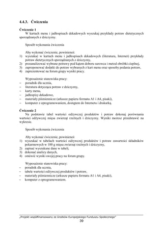 „Projekt współfinansowany ze środków Europejskiego Funduszu Społecznego”
39
4.4.3. Ćwiczenia
Ćwiczenie 1
W kartach menu i jadłospisach dekadowych wyszukaj przykłady potraw dietetycznych
sporządzanych z dziczyzny.
Sposób wykonania ćwiczenia
Aby wykonać ćwiczenie, powinieneś:
1) wyszukać w kartach menu i jadłospisach dekadowych (literatura, Internet) przykłady
potraw dietetycznych sporządzanych z dziczyzny,
2) przeanalizować wybrane potrawy pod kątem doboru surowca i metod obróbki cieplnej,
3) zaproponować dodatki do potraw wybranych z kart menu oraz sposoby podania potraw,
4) zaprezentować na forum grupy wyniki pracy.
Wyposażenie stanowiska pracy:
− poradnik dla ucznia,
− literatura dotycząca potraw z dziczyzny,
− karty menu,
− jadłospisy dekadowe,
− materiały piśmiennicze (arkusze papieru formatu A1 i A4, pisaki),
− komputer z oprogramowaniem, dostępem do Internetu i drukarką.
Ćwiczenie 2
Na podstawie tabel wartości odżywczej produktów i potraw dokonaj porównania
wartości odżywczej mięsa zwierząt rzeźnych i dziczyzny. Wyniki możesz przedstawić na
wykresie.
Sposób wykonania ćwiczenia
Aby wykonać ćwiczenie, powinieneś:
1) wyszukać w tabelach wartości odżywczej produktów i potraw zawartości składników
pokarmowych w 100 g mięsa zwierząt rzeźnych i dziczyzny,
2) zapisać wyszukane dane w tabeli,
3) dokonać analizy danych,
4) omówić wyniki swojej pracy na forum grupy.
Wyposażenie stanowiska pracy:
− poradnik dla ucznia,
− tabele wartości odżywczej produktów i potraw,
− materiały piśmiennicze (arkusze papieru formatu A1 i A4, pisaki),
− komputer z oprogramowaniem.
 