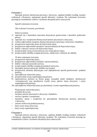„Projekt współfinansowany ze środków Europejskiego Funduszu Społecznego”
40
Ćwiczenie 3
Sporządź potrawę dietetyczną pieczoną z dziczyzny, zaplanuj dodatki (według receptur
wybranych z literatury), zaproponuj sposób dekoracji i podania. Do wykonania ćwiczenia
przystąp po uzasadnieniu wyboru i uzyskaniu akceptacji przez nauczyciela.
Sposób wykonania ćwiczenia
Aby wykonać ćwiczenie, powinieneś:
Dzień wcześniej:
1) zapoznać się z materiałem nauczania dotyczącym garnirowania i sposobów podawania
potraw,
2) zapoznać się z recepturami dietetycznych potraw pieczonych z dziczyzny,
3) wybrać odpowiednie receptury dietetycznej potrawy pieczonej z dziczyzny i dodatków,
4) przygotować stanowisko pracy do bejcowania mięsa,
5) przygotować odpowiednie narzędzia i sprzęt kuchenny do bejcowania mięsa,
6) dobrać i odważyć surowce do bejcowania mięsa,
7) przeprowadzić ocenę towaroznawczą oraz ocenę jakości mięsa,
8) przeprowadzić obróbkę wstępną dziczyzny, zabejcować i odstawić do chłodni,
W dniu wykonania ćwiczenia:
1) przygotować stanowisko pracy,
2) przygotować odpowiednie narzędzia i sprzęt kuchenny,
3) dobrać i odważyć pozostałe surowce,
4) przeprowadzić obróbkę wstępną pozostałych surowców,
5) sporządzić potrawę pieczoną i dodatki wg receptur,
6) przygotować elementy dekoracyjne oraz zaproponować sposób garnirowania i podania
potrawy,
7) uporządkować stanowisko pracy,
8) przeprowadzić ocenę organoleptyczną potrawy,
9) zaprezentować potrawę na forum grupy, uzasadnić dobór dodatków skrobiowych
i witaminowych oraz przedstawić wyniki oceny jakości mięsa dziczyzny i oceny
organoleptycznej potrawy,
10) uporządkować stanowisko pracy po prezentacji i ocenie organoleptycznej potrawy.
Wyposażenie stanowiska pracy:
− poradnik dla ucznia,
− receptury potraw pieczonych z dziczyzny i dodatków,
− surowce zgodnie z recepturami,
− narzędzia, sprzęt i urządzenia do sporządzania dietetycznej potrawy pieczonej
z dziczyzny,
− zastawa stołowa do podania potrawy,
− karty oceny mięsa dziczyzny,
− karty oceny organoleptycznej.
Ćwiczenie 4
Sporządź potrawę duszoną z dziczyzny, zaplanuj dodatki (według receptur wybranych
z literatury), zaproponuj sposób dekoracji i podania. Do wykonania ćwiczenia przystąp po
uzasadnieniu wyboru i uzyskaniu akceptacji przez nauczyciela.
 