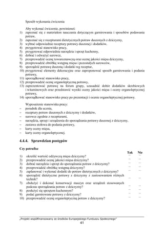 „Projekt współfinansowany ze środków Europejskiego Funduszu Społecznego”
41
Sposób wykonania ćwiczenia
Aby wykonać ćwiczenie, powinieneś:
1) zapoznać się z materiałem nauczania dotyczącym garnirowania i sposobów podawania
potraw,
2) zapoznać się z recepturami dietetycznych potraw duszonych z dziczyzny,
3) wybrać odpowiednie receptury potrawy duszonej i dodatków,
4) przygotować stanowisko pracy,
5) przygotować odpowiednie narzędzia i sprzęt kuchenny,
6) dobrać i odważyć surowce,
7) przeprowadzić ocenę towaroznawczą oraz ocenę jakości mięsa dziczyzny,
8) przeprowadzić obróbkę wstępną mięsa i pozostałych surowców,
9) sporządzić potrawę duszoną i dodatki wg receptur,
10) przygotować elementy dekoracyjne oraz zaproponować sposób garnirowania i podania
potrawy,
11) uporządkować stanowisko pracy,
12) przeprowadzić ocenę organoleptyczną potrawy,
13) zaprezentować potrawę na forum grupy, uzasadnić dobór dodatków skrobiowych
i witaminowych oraz przedstawić wyniki oceny jakości mięsa i oceny organoleptycznej
potrawy,
14) uporządkować stanowisko pracy po prezentacji i ocenie organoleptycznej potrawy.
Wyposażenie stanowiska pracy:
− poradnik dla ucznia,
− receptury potraw duszonych z dziczyzny i dodatków,
− surowce zgodnie z recepturami,
− narzędzia, sprzęt i urządzenia do sporządzania potrawy duszonej z dziczyzny,
− zastawa stołowa do podania potrawy,
− karty oceny mięsa,
− karty oceny organoleptycznej.
4.4.4. Sprawdzian postępów
Czy potrafisz
Tak Nie
1) określić wartość odżywczą mięsa dziczyzny? ¨ ¨
2) przeprowadzić ocenę jakości mięsa dziczyzny? ¨ ¨
3) dobrać narzędzia i sprzęt do sporządzania potraw z dziczyzny? ¨ ¨
4) przeprowadzić obróbkę wstępną dziczyzny? ¨ ¨
5) zaplanować i wykonać dodatki do potraw dietetycznych z dziczyzny? ¨ ¨
6) sporządzić dietetyczne potrawy z dziczyzny z zastosowaniem różnych
technik? ¨ ¨
7) obsłużyć i dokonać konserwacji maszyn oraz urządzeń stosowanych
podczas sporządzania potraw z dziczyzny? ¨ ¨
8) posłużyć się sprzętem kuchennym? ¨ ¨
9) podać garnirowane potrawy z dziczyzny? ¨ ¨
10) przeprowadzić ocenę organoleptyczną potraw z dziczyzny? ¨ ¨
 