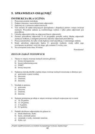 „Projekt współfinansowany ze środków Europejskiego Funduszu Społecznego”
42
5. SPRAWDZIAN OSIĄGNIĘĆ
INSTRUKCJA DLA UCZNIA
1. Przeczytaj uważnie instrukcję.
2. Podpisz imieniem i nazwiskiem kartę odpowiedzi.
3. Zapoznaj się z zestawem zadań testowych.
4. Test zawiera 20 zadań dotyczących sporządzania i ekspedycji potraw z mięsa zwierząt
rzeźnych. Wszystkie zadania są wielokrotnego wyboru i tylko jedna odpowiedź jest
prawidłowa.
5. Udzielaj odpowiedzi tylko na załączonej Karcie odpowiedzi.
6. Zaznacz prawidłową odpowiedź X (w przypadku pomyłki należy błędną odpowiedź
zaznaczyć kółkiem, a następnie ponownie zakreślić odpowiedź prawidłową).
7. Pracuj samodzielnie, bo tylko wtedy będziesz miał satysfakcję z wykonanego zadania.
8. Kiedy udzielenie odpowiedzi będzie Ci sprawiało trudność, wtedy odłóż jego
rozwiązanie na później i wróć do niego, gdy zostanie Ci wolny czas.
9. Na rozwiązanie testu masz 30 minut.
Powodzenia!
ZESTAW ZADAŃ TESTOWYCH
1. Tłuszcz w mięsie zwierząt rzeźnych zawiera głównie
a) kwasy nieorganiczne.
b) kwasy jednonienasycone.
c) NNKT.
d) kwasy nasycone.
2. Najlepszą metodą obróbki cieplnej mięsa zwierząt rzeźnych stosowaną w dietetyce jest
a) gotowanie w parze wodnej.
b) pieczenie.
c) smażenie.
d) duszenie.
3. Sztufada to potrawa
a) gotowana.
b) pieczona.
c) smażona.
d) duszona.
4. Stężenie pośmiertne po uboju w mięsie zwierząt rzeźnych rozpoczyna się w czasie
a) 18–36 godzin.
b) 12–24 godzin.
c) 2–6 godzin.
d) 0,5 godziny.
5. Dodatki skrobiowe odpowiednie do gulaszu to
a) kluski kładzione, frytki.
b) kasze, ziemniaki puree.
c) ziemniaki z wody, ziemniaki smażone.
d) frytki, ryż.
 