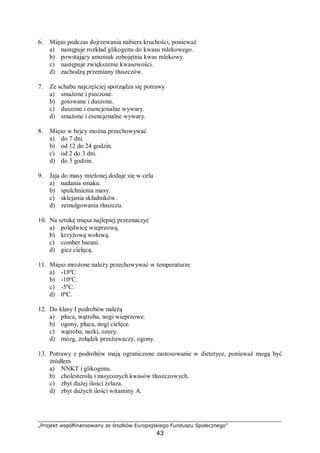 „Projekt współfinansowany ze środków Europejskiego Funduszu Społecznego”
43
6. Mięso podczas dojrzewania nabiera kruchości, ponieważ
a) następuje rozkład glikogenu do kwasu mlekowego.
b) powstający amoniak zobojętnia kwas mlekowy.
c) następuje zwiększenie kwasowości.
d) zachodzą przemiany tłuszczów.
7. Ze schabu najczęściej sporządza się potrawy
a) smażone i pieczone.
b) gotowane i duszone.
c) duszone i esencjonalne wywary.
d) smażone i esencjonalne wywary.
8. Mięso w bejcy można przechowywać
a) do 7 dni.
b) od 12 do 24 godzin.
c) od 2 do 3 dni.
d) do 3 godzin.
9. Jaja do masy mielonej dodaje się w celu
a) nadania smaku.
b) spulchnienia masy.
c) sklejania składników.
d) zemulgowania tłuszczu.
10. Na sztukę mięsa najlepiej przeznaczyć
a) polędwicę wieprzową.
b) krzyżową wołową.
c) comber barani.
d) gicz cielęcą.
11. Mięso mrożone należy przechowywać w temperaturze
a) -18ºC.
b) -10ºC.
c) -5ºC.
d) 0ºC.
12. Do klasy I podrobów należą
a) płuca, wątroba, nogi wieprzowe.
b) ogony, płuca, nogi cielęce.
c) wątroba, nerki, ozory.
d) mózg, żołądek przeżuwaczy, ogony.
13. Potrawy z podrobów mają ograniczone zastosowanie w dietetyce, ponieważ mogą być
źródłem
a) NNKT i glikogenu.
b) cholesterolu i nasyconych kwasów tłuszczowych.
c) zbyt dużej ilości żelaza.
d) zbyt dużych ilości witaminy A.
 