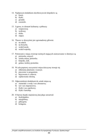 „Projekt współfinansowany ze środków Europejskiego Funduszu Społecznego”
44
14. Najlepszym dodatkiem skrobiowym do klopsików są
a) kasze.
b) frytki.
c) grzanki.
d) czesterki.
15. Ligawa, to element kulinarny z półtuszy
a) wieprzowej.
b) wołowej.
c) dzika.
d) zająca.
16. Tłuszcz w dziczyźnie jest zgromadzony głównie
a) na udach.
b) na brzuchu.
c) wokół nerek.
d) wokół wątroby.
17. Potrawami z mięsa zwierząt rzeźnych mających zastosowanie w dietetyce są
a) potrawka, sznycel.
b) sztuka mięsa, potrawka.
c) klopsiki, stek.
d) gulasz, kotlety pożarskie.
18. W celu poprawy soczystości mięsa dziczyzny stosuje się
a) obłożenie plastrami z warzyw.
b) pieczenie w pergaminie.
c) bejcowanie w zalewie.
d) szpikowanie słoniną.
19. Odpowiednimi dodatkami do sztuki mięsa są
a) ziemniaki z wody i sos chrzanowy.
b) ryż i sos majonezowy.
c) frytki i sos ogórkowy.
d) frytki i ketchup.
20. O barwie tkanki mięśniowej decyduje zawartość
a) fosfolipidów.
b) mioglobiny.
c) glikogenu.
d) kolagenu.
 