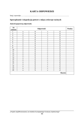 „Projekt współfinansowany ze środków Europejskiego Funduszu Społecznego”
45
KARTA ODPOWIEDZI
Imię i nazwisko ……..............................………………………………………………..
Sporządzanie i ekspedycja potraw z mięsa zwierząt rzeźnych
Zakreśl poprawną odpowiedź.
Nr
zadania
Odpowiedź Punkty
1 a b c d
2 a b c d
3 a b c d
4 a b c d
5 a b c d
6 a b c d
7 a b c d
8 a b c d
9 a b c d
10 a b c d
11 a b c d
12 a b c d
13 a b c d
14 a b c d
15 a b c d
16 a b c d
17 a b c d
18 a b c d
19 a b c d
20 a b c d
Razem:
 