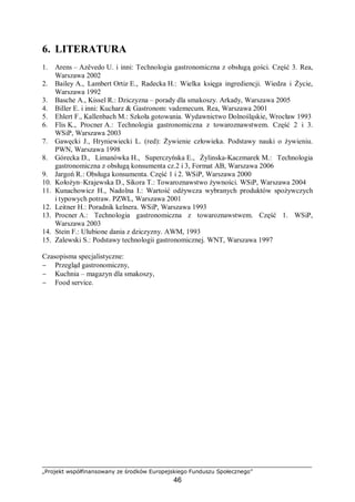 „Projekt współfinansowany ze środków Europejskiego Funduszu Społecznego”
46
6. LITERATURA
1. Arens – Azêvedo U. i inni: Technologia gastronomiczna z obsługą gości. Część 3. Rea,
Warszawa 2002
2. Bailey A., Lambert Ortiz E., Radecka H.: Wielka księga ingrediencji. Wiedza i Życie,
Warszawa 1992
3. Basche A., Kissel R.: Dziczyzna – porady dla smakoszy. Arkady, Warszawa 2005
4. Biller E. i inni: Kucharz & Gastronom: vademecum. Rea, Warszawa 2001
5. Ehlert F., Kallenbach M.: Szkoła gotowania. Wydawnictwo Dolnośląskie, Wrocław 1993
6. Flis K., Procner A.: Technologia gastronomiczna z towaroznawstwem. Część 2 i 3.
WSiP, Warszawa 2003
7. Gawęcki J., Hryniewiecki L. (red): Żywienie człowieka. Podstawy nauki o żywieniu.
PWN, Warszawa 1998
8. Górecka D., Limanówka H., Superczyńska E., Żylinska-Kaczmarek M.: Technologia
gastronomiczna z obsługą konsumenta cz.2 i 3, Format AB, Warszawa 2006
9. Jargoń R.: Obsługa konsumenta. Część 1 i 2. WSiP, Warszawa 2000
10. Kołożyn–Krajewska D., Sikora T.: Towaroznawstwo żywności. WSiP, Warszawa 2004
11. Kunachowicz H., Nadolna I.: Wartość odżywcza wybranych produktów spożywczych
i typowych potraw. PZWL, Warszawa 2001
12. Leitner H.: Poradnik kelnera. WSiP, Warszawa 1993
13. Procner A.: Technologia gastronomiczna z towaroznawstwem. Część 1. WSiP,
Warszawa 2003
14. Stein F.: Ulubione dania z dziczyzny. AWM, 1993
15. Zalewski S.: Podstawy technologii gastronomicznej. WNT, Warszawa 1997
Czasopisma specjalistyczne:
− Przegląd gastronomiczny,
− Kuchnia – magazyn dla smakoszy,
− Food service.
 