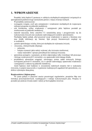 „Projekt współfinansowany ze środków Europejskiego Funduszu Społecznego”
3
1. WPROWADZENIE
Poradnik, który będzie Ci pomocny w zdobyciu niezbędnych umiejętności związanych ze
sporządzaniem podstawowego asortymentu potraw z mięsa zwierząt rzeźnych.
W poradniku zamieszczono:
− wymagania wstępne, czyli spis umiejętności i wiadomości niezbędnych do rozpoczęcia
realizacji programu tej jednostki modułowej,
− cele kształcenia, wykaz wiadomości i umiejętności jakie będziesz posiadał po
zrealizowaniu tej jednostki modułowej,
− materiał nauczania, który umożliwi Ci samodzielną pracę i przygotowanie się do
wykonywania ćwiczeń oraz uzyskanie zadowalających wyników sprawdzianów.
Niezbędne będzie jednak, abyś poszerzał swoje wiadomości w oparciu o literaturę oraz
inne źródła informacji, np. Internet. Spis pozycji literaturowych znajduje się
w rozdziale 6,
− pytania sprawdzające wiedzę, która jest niezbędna do wykonania ćwiczeń,
− ćwiczenia, z których każde obejmuje:
− polecenie,
− kolejne czynności jakie należy wykonać, aby ćwiczenie zrealizować,
− wykaz materiałów i sprzętu potrzebnych do realizacji ćwiczenia.
− sprawdzian postępów z pytaniami, na które odpowiadasz tylko twierdząco lub przecząco
i którego wynik pozwoli Ci stwierdzić, czy opanowałeś treści danego działu,
− przykładowy sprawdzian osiągnięć, zawierający zestaw zadań testowych, którego
rozwiązanie pozwoli Ci stwierdzić, czy w sposób zadowalający opanowałeś wiadomości
i umiejętności z zakresu tej jednostki modułowej.
Jeżeli będziesz miał trudności w zrozumieniu niektórych tematów lub w wykonaniu
ćwiczenia, to poproś nauczyciela o wyjaśnienie trudniejszych zagadnień lub sprawdzenie, czy
dobrze wykonujesz daną pracę.
Bezpieczeństwo i higiena pracy
W czasie pobytu w pracowni musisz przestrzegać regulaminów, przepisów bhp oraz
instrukcji przeciwpożarowych, wynikających z rodzaju wykonywanych prac. Przepisy te
poznałeś już podczas trwania nauki i należy je bezwzględnie stosować.
 