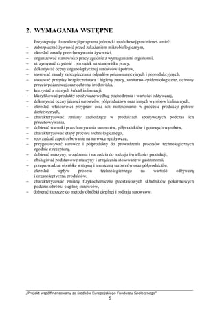 „Projekt współfinansowany ze środków Europejskiego Funduszu Społecznego”
5
2. WYMAGANIA WSTĘPNE
Przystępując do realizacji programu jednostki modułowej powinieneś umieć:
− zabezpieczać żywność przed zakażeniem mikrobiologicznym,
− określać zasady przechowywania żywności,
− organizować stanowisko pracy zgodnie z wymaganiami ergonomii,
− utrzymywać czystość i porządek na stanowisku pracy,
− dokonywać oceny organoleptycznej surowców i potraw,
− stosować zasady zabezpieczania odpadów pokonsumpcyjnych i poprodukcyjnych,
− stosować przepisy bezpieczeństwa i higieny pracy, sanitarno–epidemiologiczne, ochrony
przeciwpożarowej oraz ochrony środowiska,
− korzystać z różnych źródeł informacji,
− klasyfikować produkty spożywcze według pochodzenia i wartości odżywczej,
− dokonywać oceny jakości surowców, półproduktów oraz innych wyrobów kulinarnych,
− określać właściwości przypraw oraz ich zastosowanie w procesie produkcji potraw
dietetycznych,
− charakteryzować zmiany zachodzące w produktach spożywczych podczas ich
przechowywania,
− dobierać warunki przechowywania surowców, półproduktów i gotowych wyrobów,
− charakteryzować etapy procesu technologicznego,
− sporządzać zapotrzebowanie na surowce spożywcze,
− przygotowywać surowce i półprodukty do prowadzenia procesów technologicznych
zgodnie z recepturą,
− dobierać maszyny, urządzenia i narzędzia do rodzaju i wielkości produkcji,
− obsługiwać podstawowe maszyny i urządzenia stosowane w gastronomii,
− przeprowadzać obróbkę wstępną i termiczną surowców oraz półproduktów,
− określać wpływ procesu technologicznego na wartość odżywczą
i organoleptyczną produktów,
− charakteryzować zmiany fizykochemiczne podstawowych składników pokarmowych
podczas obróbki cieplnej surowców,
− dobierać tłuszcze do metody obróbki cieplnej i rodzaju surowców.
 