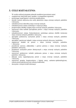 „Projekt współfinansowany ze środków Europejskiego Funduszu Społecznego”
6
3. CELE KSZTAŁCENIA
W wyniku realizacji programu jednostki modułowej powinieneś umieć:
− zorganizować stanowisko pracy zgodnie z wymaganiami ergonomii,
− przestrzegać zasad higieny w procesie produkcyjnym,
− określić wartość odżywczą oraz cechy jakościowe mięsa zwierząt rzeźnych, podrobów
i dziczyzny,
− scharakteryzować mikroflorę mięsa zwierząt rzeźnych,
− scharakteryzować zmiany zachodzące w mięsie po uboju,
− przeprowadzić obróbkę wstępną mięsa zwierząt rzeźnych, podrobów i dziczyzny,
− zastosować różne techniki sporządzania potraw z mięsa zwierząt rzeźnych, podrobów
i dziczyzny,
− scharakteryzować zmiany fizykochemiczne zachodzące podczas obróbki termicznej
mięsa zwierząt rzeźnych, podrobów i dziczyzny,
− sporządzić podstawowy asortyment potraw z mięsa zwierząt rzeźnych, podrobów
i dziczyzny,
− sporządzić i garnirować zakąski z mięsa zwierząt rzeźnych, dziczyzny i podrobów,
− zaplanować dodatki do potraw z mięsa zwierząt rzeźnych, podrobów
i dziczyzny,
− przechować surowce, półprodukty i gotowe potrawy z mięsa zwierząt rzeźnych,
podrobów i dziczyzny,
− przedstawić asortyment potraw dietetycznych z mięsa zwierząt rzeźnych, podrobów
i dziczyzny,
− zastosować podstawowe techniki podawania potraw z mięsa zwierząt rzeźnych,
podrobów i dziczyzny,
− dokonać oceny organoleptycznej potraw z mięsa zwierząt rzeźnych, podrobów
i dziczyzny,
− zastosować przepisy bezpieczeństwa i higieny pracy, sanitarno–epidemiologiczne,
ochrony przeciwpożarowej oraz ochrony środowiska,
− skorzystać z różnych źródeł informacji.
 