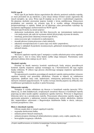 „Projekt współfinansowany ze środków Europejskiego Funduszu Społecznego”
12
WZW typu B
Wirus typu B jest bardzo dużym zagrożeniem dla zdrowia, ponieważ uszkadza wątrobę,
co może prowadzić do jej marskości, a przy okazji istnieje również ryzyko zagrożenia dla
innych narządów, np. serca. Wirus typu B znajduje się we krwi i wydzielinach organizmu.
Do zakażenia dochodzi przeważnie poprzez kontakt z krwią zainfekowaną. Klasycznym
przykładem jest zarażenie się wirusem typu B w wyniku zabiegu chirurgicznego
przeprowadzonego w szpitalu. Jednak już od dłuższego czasu powszechnie wykonuje się
szczepienia zapobiegające zachorowaniom na WZW typu B.
Wirusem typu B można się zarazić poprzez:
− skaleczenie (uszkodzenie skóry lub błon śluzowych), np. instrumentami medycznymi
i nie medycznymi, jak cążki do wycinania skórek lub przyrządy używane do tatuażu,
− transfuzję, przetoczenie zakażonej wirusem typu B krwi,
− zanieczyszczone igły i strzykawki (u narkomanów),
− stosunki płciowe (częsta przyczyna u ludzi młodych),
− zakażenia wewnątrzmaciczne w czasie ciąży oraz około i poporodowe,
− zabiegi w zakładach fryzjerskich, kosmetycznych, gabinetach stomatologicznych czy też
salonach tatuażu.
WZW typu C
Wirusowe zapalenie wątroby typu C następuje w wyniku zakażenia przez wirus zapalenia
wątroby typu C. Jest to wirus, który bardzo szybko ulega mutacjom. Wyróżniamy sześć
głównych odmian, które znakuje się od 1 do 6.
Marskość wątroby
Powstaje na skutek martwicy komórek wątrobowych, kiedy miejsce prawidłowych
komórek wątroby stopniowo zajmuje rozrastająca się i bezwartościowa dla tego organu
tkanka włóknista. W efekcie tego procesu chorobowego następuje stopniowe upośledzenie
funkcji wątroby.
Do najczęstszych czynników powodujących marskość wątroby należą przebyte wirusowe
zapalenie wątroby oraz przewlekły alkoholizm. Choroba ta objawia się osłabieniem
organizmu, spadkiem masy ciała, nudnościami, zmniejszoną sprawnością fizyczną oraz
skórnymi zmianami pajączkowatymi. W wyniku rozwoju choroby pojawia się żółtaczka oraz
wodobrzusze (gromadzenie się płynu w jamie brzusznej).
Stłuszczenie wątroby
Następuje w wyniku odkładania się tłuszczu w komórkach wątroby (powyżej 50%).
Zdarza się, że obok dodatkowych, zwiększonych zawartości tłuszczu w komórkach wątroby
pojawiają się także nacieki zapalne i pojedyncze ogniska martwicy. Wówczas w diagnostyce
klinicznej mówi się o powiększeniu wątroby. Przyczynami stłuszczenia wątroby mogą być:
spożywanie pokarmów o nadmiernej wartości energetycznej, otyłość, alkoholizm, niektóre
leki, nieprawidłowe odżywianie z długotrwałym niedoborem białka w diecie, cukrzyca,
żywienie pozajelitowe i inne.
Dieta w chorobach wątroby
Główne zasady diety w stanach zapalnych wątroby:
− racjonalne dawkowanie białka,
− unikanie potraw tłustych smażonych,
− unikanie przypraw drażniących układ pokarmowy (pieprz, curry, cząber, papryka, itp.),
− bezwzględna rezygnacja z alkoholu.
 