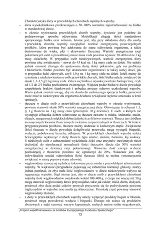 „Projekt współfinansowany ze środków Europejskiego Funduszu Społecznego”
13
Charakterystyka diety w przewlekłych chorobach zapalnych wątroby:
− dieta wysokobiałkowa przekraczająca o 50–100% normalne zapotrzebowanie na białko
w standardowej diecie,
− w okresie wyrównania przewlekłych chorób wątroby, żywienie jest podobne do
podstawowego sposobu odżywiania. Modyfikacji ulegają ilości standardowo
spożywanego białka oraz witamin. Istotne jest, aby przy układaniu diety dla osoby
z przewlekłą chorobą wątroby uwzględnić wartość energetyczną poszczególnych
posiłków, która powinna być adekwatna do stanu odżywienia organizmu, a także
dostosowana do wieku, płci i aktywności fizycznej. Wartość energetyczna racji
pokarmowych osób o prawidłowej masie masa ciała powinna wynosić 30–40 kcal na 1 kg
masy ciała/dobę. W przypadku osób niedożywionych, wartość energetyczna diety
powinna ulec zwiększeniu – nawet do 45 kcal na 1 kg masy ciała na dzień. Nie należy
jednak zmuszać chorego do spożywania dużej ilości pokarmów, gdy ma problemy
z łaknieniem. Białko powinno być dostarczane organizmowi w takiej samej ilości, jak
w przypadku ludzi zdrowych, czyli 1,0 g na 1 kg masy ciała na dzień. Jeżeli mamy do
czynienia z niedożywieniem u osób przewlekle chorych, ilość białka należy zwiększyć do
około 1,3–1,5 g/1 kg masy ciała. Zaleca się białko o wysokiej wartości biologicznej, czyli
od 1/2 do 2/3 białka pochodzenia zwierzęcego. Większa podaż białka w diecie powoduje
uzupełnienie braków tkankowych i pobudza procesy odnowy uszkodzonej wątroby.
Warto jednak zwrócić uwagę, aby nie doszło do nadmiernego spożycia białka, ponieważ
może mieć to niekorzystne dla organizmu działanie (zwiększać stężenie amoniaku w krwi
tętniczej),
− tłuszcze w diecie osób z przewlekłymi chorobami wątroby w okresie wyrównania,
powinny stanowić około 30% wartości energetycznej diety. Obowiązuje tu schemat 1:1,
tj. 1 g tłuszczu na 1 kg masy ciała (przeciętnie 70 g dziennie). U osób, u których nie
występuje żółtaczka dobrze tolerowane są tłuszcze zawarte w mleku, śmietanie, maśle,
olejach, margarynach miękkich dobrej jakości (czyli łatwo strawne). Tłuszcz jest źródłem
nienasyconych kwasów tłuszczowych i witamin rozpuszczalnych w tłuszczach. W trakcie
przygotowywania posiłków, tłuszcze należy dodawać w końcowym etapie. Zwiększone
ilości tłuszczu w diecie powodują dolegliwości przewodu, mogą wystąpić biegunki,
wzdęcia, pobolewanie brzucha, odbijanie. W przewlekłych chorobach wątroby należy
bezwzględnie wykluczyć z diety tłuszcze typu smalec, słonina, baranina, łój wołowy.
U niektórych osób z zaburzeniami wydzielania żółci oraz enzymów trawiennych może
dochodzić do nietolerancji normalnych ilości tłuszczów diecie (do 30% wartości
energetycznej w dziennej racji pokarmowej). Wówczas ilość energii w diecie
pochodzącej z tłuszczów powinno się ograniczyć do 20%. Wskazane jest, aby
indywidualnie ustalać odpowiednie ilości tłuszczu (ilość tę można systematycznie
zwiększać w miarę poprawy stanu zdrowia),
− węglowodany zazwyczaj są dobrze tolerowane przez osoby z przewlekłymi schorzeniami
wątroby. W większości przypadków pojawiają się zaburzenia tolerancji glukozy, należy
jednak pamiętać, że zbyt mała ilość węglowodanów w diecie niekorzystnie wpływa na
regenerację wątroby. Stąd istotne jest, aby w diecie osób z przewlekłymi chorobami
wątroby ilość węglowodanów oscylowała wokół 300–400 g, z czego nie więcej niż 50 g
mogą stanowić węglowodany łatwo przyswajalne, takie jak cukier, miód, dżem, słodycze,
ponieważ zbyt duża podaż cukrów prostych przyczynia się do podwyższenia poziomu
triglicerydów w wątrobie oraz nasila jej stłuszczenie. Pozostałą część powinny stanowić
węglowodany złożone,
− z diety w przewlekłych chorobach wątroby należy wyłączyć produkty bogate w błonnik,
ponieważ mogą powodować wzdęcia i biegunki. Dlatego nie zaleca się produktów
zbożowych z mąki razowej, warzyw kapustnych, suchych nasion roślin strączkowych,
 