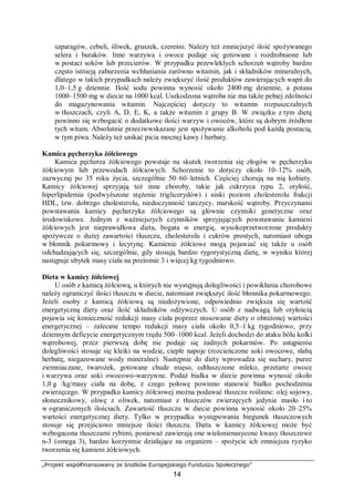 „Projekt współfinansowany ze środków Europejskiego Funduszu Społecznego”
14
szparagów, cebuli, śliwek, gruszek, czereśni. Należy też zmniejszyć ilość spożywanego
selera i buraków. Inne warzywa i owoce podaje się gotowane i rozdrobnione lub
w postaci soków lub przecierów. W przypadku przewlekłych schorzeń wątroby bardzo
często istnieją zaburzenia wchłaniania zarówno witamin, jak i składników mineralnych,
dlatego w takich przypadkach należy zwiększyć ilość produktów zawierających wapń do
1,0–1,5 g dziennie. Ilość sodu powinna wynosić około 2400 mg dziennie, a potasu
1000–1500 mg w diecie na 1000 kcal. Uszkodzona wątroba nie ma także pełnej zdolności
do magazynowania witamin. Najczęściej dotyczy to witamin rozpuszczalnych
w tłuszczach, czyli A, D, E, K, a także witamin z grupy B. W związku z tym dietę
powinno się wzbogacić o dodatkowe ilości warzyw i owoców, które są dobrym źródłem
tych witam. Absolutnie przeciwwskazane jest spożywanie alkoholu pod każdą postacią,
w tym piwa. Należy też unikać picia mocnej kawy i herbaty.
Kamica pęcherzyka żółciowego
Kamica pęcherza żółciowego powstaje na skutek tworzenia się złogów w pęcherzyku
żółciowym lub przewodach żółciowych. Schorzenie to dotyczy około 10–12% osób,
zazwyczaj po 35 roku życia, szczególnie 50–60–letnich. Częściej chorują na nią kobiety.
Kamicy żółciowej sprzyjają też inne choroby, takie jak cukrzyca typu 2, otyłość,
hiperlipidemia (podwyższone stężenie triglicerydów) i niski poziom cholesterolu frakcji
HDL, tzw. dobrego cholesterolu, niedoczynność tarczycy, marskość wątroby. Przyczynami
powstawania kamicy pęcherzyka żółciowego są głównie czynniki genetyczne oraz
środowiskowe. Jednym z ważniejszych czynników sprzyjających powstawaniu kamieni
żółciowych jest nieprawidłowa dieta, bogata w energię, wysokoprzetworzone produkty
spożywcze o dużej zawartości tłuszczu, cholesterolu i cukrów prostych, natomiast uboga
w błonnik pokarmowy i lecytynę. Kamienie żółciowe mogą pojawiać się także u osób
odchudzających się, szczególnie, gdy stosują bardzo rygorystyczną dietę, w wyniku której
następuje ubytek masy ciała na poziomie 3 i więcej kg tygodniowo.
Dieta w kamicy żółciowej
U osób z kamicą żółciową, u których nie występują dolegliwości i powikłania chorobowe
należy ograniczyć ilości tłuszczu w diecie, natomiast zwiększyć ilość błonnika pokarmowego.
Jeżeli osoby z kamicą żółciową są niedożywione, odpowiednio zwiększa się wartość
energetyczną diety oraz ilość składników odżywczych. U osób z nadwagą lub otyłością
pojawia się konieczność redukcji masy ciała poprzez stosowanie diety o obniżonej wartości
energetycznej – zalecane tempo redukcji masy ciała około 0,5–1 kg tygodniowo, przy
dziennym deficycie energetycznym rzędu 500–1000 kcal. Jeżeli dochodzi do ataku bólu kolki
wątrobowej, przez pierwszą dobę nie podaje się żadnych pokarmów. Po ustąpieniu
dolegliwości stosuje się kleiki na wodzie, ciepłe napoje (rozcieńczone soki owocowe, słabą
herbatę, niegazowane wody mineralne). Następnie do diety wprowadza się suchary, puree
ziemniaczane, twarożek, gotowane chude mięso, odtłuszczone mleko, przetarte owoce
i warzywa oraz soki owocowo-warzywne. Podaż białka w diecie powinna wynosić około
1,0 g /kg/masy ciała na dobę, z czego połowę powinno stanowić białko pochodzenia
zwierzęcego. W przypadku kamicy żółciowej można podawać tłuszcze roślinne: olej sojowy,
słonecznikowy, oliwę z oliwek, natomiast z tłuszczów zwierzęcych jedynie masło i to
w ograniczonych ilościach. Zawartość tłuszczu w diecie powinna wynosić około 20–25%
wartości energetycznej diety. Tylko w przypadku występowania biegunek tłuszczowych
stosuje się przejściowo mniejsze ilości tłuszczu. Dieta w kamicy żółciowej może być
wzbogacona tłuszczami rybimi, ponieważ zawierają one wielonienasycone kwasy tłuszczowe
n-3 (omega 3), bardzo korzystnie działające na organizm – spożycie ich zmniejsza ryzyko
tworzenia się kamieni żółciowych.
 