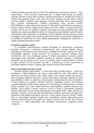 „Projekt współfinansowany ze środków Europejskiego Funduszu Społecznego”
16
2200 kcal. Białka powinny stanowić 70 g (40 g pochodzenia zwierzęcego), tłuszcze – 50 g,
węglowodany – 370 g. Zarówno w pierwszym, jak i w drugim etapie stosuje się produkty
i potrawy zalecane w diecie lekko strawnej z ograniczeniem tłuszczu. Podobne też stosuje się
techniki przyrządzania potraw. Gdy osoba po ostrym zapaleniu trzustki dobrze toleruje
żywienie zgodne z zasadami etapu drugiego, wówczas przechodzi się do etapu trzeciego,
czyli żywienia podstawowego. Wartość energetyczna diety powinna wynosić
2300–2500 kcal, z czego białko może stanowić 70–90 g (40–55 g pochodzenia zwierzęcego),
tłuszcze ogółem 60–80 g, węglowodany ogółem 350–370 g. Mimo iż sposób odżywiania
w etapie trzecim jest już właściwie zgodny z zaleceniami żywienia podstawowego, nadal
wskazane jest unikanie produktów smażonych i duszonych oraz produktów i potraw tłustych.
Poszczególne etapy dietoterapii po przebytym ostrym zapaleniu trzustki zazwyczaj trwają
4–6 tygodni. Jest to jednak okres umowny, ponieważ na każdym z tych etapów mogą pojawić
się dodatkowe dolegliwości ze strony układu pokarmowego. Następują one najczęściej w
wyniku niepełnej sprawności trzustki.
Przewlekłe zapalenie trzustki
To przewlekła nienowotworowa choroba prowadząca do upośledzenia wydzielania
enzymów trawiennych i hormonów produkowanych przez trzustkę. Bardzo ważnym
i decydującym dla organizmu hormonem, który produkuje trzustka jest insulina. W wyniku
przewlekłego zapalenia trzustki dochodzi do powolnego niszczenia komórek wysp
trzustkowych, które m.in. produkują insulinę. W efekcie upośledzenia czynności trzustki
wywołanego przez przewlekłe zapalenie dochodzi do zaburzeń trawienia i wchłaniania
pokarmów oraz do cukrzycy. Choć nie jest to choroba częsta w społeczeństwie, to jednak
w ciągu ostatnich 20 lat obserwuje się stały i systematyczny wzrost zachorowań na
przewlekłe zapalenie trzustki w krajach, gdzie spożywa się duże ilości alkoholu.
Dieta w przewlekłej chorobie trzustki
Powinna zawierać węglowodany – w ilości około 400 g na dobę, tłuszcze – około 60 g,
pochodzące z takich produktów, jak: mięso i jego przetwory, ryby, drób, mleko i jego
przetwory oraz tłuszcze dodane (olej, masło). Jeżeli, mimo takiego ograniczenia tłuszczu,
nadal występuje biegunka tłuszczowa, istnieje konieczność większego ograniczenia ilości
tego składnika w diecie, co najłatwiej uzyskać poprzez niedodawanie tłuszczów do posiłków.
Z diety wyklucza się potrawy smażone, duszone z dodatkiem tłuszczu oraz pieczone
w sposób tradycyjny. Posiłki należy spożywać 5–6 razy dziennie o stałych porach i w niezbyt
dużych porcjach, przy czym skład jakościowy poszczególnych posiłków powinien być
podobny. Jeżeli chodzi o surowe warzywa i owoce w diecie w przewlekłym zapaleniu
trzustki, tolerowanie ich jest kwestią indywidualną. W przypadku bólu, wzdęć, nudności czy
biegunek, warzywa i owoce powinny być podawane w postaci ugotowanej lub upieczonej,
natomiast u osób dobrze tolerujących warzywa i owoce można stosować surówki i sałatki.
Dieta w przewlekłym zapaleniu trzustki musi uwzględniać również odpowiednią podaż
witamin rozpuszczalnych w tłuszczach oraz witamin z grupy B (B1, B2, B6, kwas foliowy)
i witaminy C, a także odpowiednią ilość składników mineralnych, szczególnie wapnia
i magnezu.
 