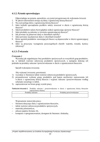 „Projekt współfinansowany ze środków Europejskiego Funduszu Społecznego”
17
4.1.2. Pytania sprawdzające
Odpowiadając na pytania, sprawdzisz, czy jesteś przygotowany do wykonania ćwiczeń.
1. W jakich schorzeniach stosuje się dietę z ograniczoną ilością tłuszczu?
2. Na czym polega dieta z ograniczoną ilością tłuszczu?
3. Jakie techniki sporządzania posiłków należy stosować w diecie z ograniczoną ilością
tłuszczu?
4. Jakich produktów należy bezwzględnie unikać ograniczając spożycie tłuszczu?
5. Jakie produkty są zalecane w żywieniu ograniczającym tłuszcze?
6. Jak powinno się planować dietę w chorobach wątroby?
7. Jakie powinno się planować dietę w chorobach trzustki?
8. Które spośród produktów zawierających tłuszcz są dopuszczalne w diecie ograniczającej
tłuszcze?
9. Jakie są przyczyny wystąpienia poszczególnych chorób: wątroby, trzustki, kamicy
żółciowej?
4.1.3. Ćwiczenia
Ćwiczenie 1
Wyszukaj jak najpełniejsze listy produktów spożywczych ze wszystkich grup produktów,
np. w tabelach wartości odżywczej produktów spożywczych, a następnie dokonaj ich
podziału na produkty zalecane i przeciwwskazane w diecie z ograniczeniem tłuszczów.
Sposób wykonania ćwiczenia
Aby wykonać ćwiczenie, powinieneś:
1) wyszukać w literaturze tabele wartości odżywczej produktów spożywczych,
2) przeanalizować wybrane grupy produktów pod kątem możliwości zastosowania ich
w diecie z ograniczoną ilością tłuszczu i wypisać zalecane i przeciwwskazane według
schematu zawartego w tabeli,
3) zaprezentować na forum grupy wyniki pracy.
Tabela do ćwiczenia 1. Produkty zalecane i przeciwwskazane w diecie z ograniczoną ilością tłuszczów
[opracowanie własne]
Produkty zalecane Produkty przeciwwskazane
Wyposażenie stanowiska pracy:
− literatura dotycząca diety z ograniczeniem tłuszczów,
− tabele wartości odżywczej produktów spożywczych,
− materiały piśmiennicze,
− arkusze papieru formatu A4,
− komputer z oprogramowaniem, dostępem do Internetu i drukarką.
 