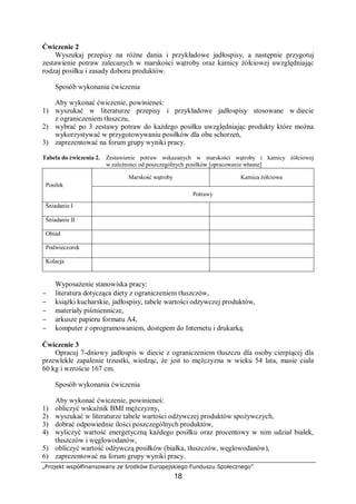 „Projekt współfinansowany ze środków Europejskiego Funduszu Społecznego”
18
Ćwiczenie 2
Wyszukaj przepisy na różne dania i przykładowe jadłospisy, a następnie przygotuj
zestawienie potraw zalecanych w marskości wątroby oraz kamicy żółciowej uwzględniając
rodzaj posiłku i zasady doboru produktów.
Sposób wykonania ćwiczenia
Aby wykonać ćwiczenie, powinieneś:
1) wyszukać w literaturze przepisy i przykładowe jadłospisy stosowane w diecie
z ograniczeniem tłuszczu,
2) wybrać po 3 zestawy potraw do każdego posiłku uwzględniając produkty które można
wykorzystywać w przygotowywaniu posiłków dla obu schorzeń,
3) zaprezentować na forum grupy wyniki pracy.
Tabela do ćwiczenia 2. Zestawienie potraw wskazanych w marskości wątroby i kamicy żółciowej
w zależności od poszczególnych posiłków [opracowanie własne]
Marskość wątroby Kamica żółciowa
Posiłek
Potrawy
Śniadanie I
Śniadanie II
Obiad
Podwieczorek
Kolacja
Wyposażenie stanowiska pracy:
− literatura dotycząca diety z ograniczeniem tłuszczów,
− książki kucharskie, jadłospisy, tabele wartości odżywczej produktów,
− materiały piśmiennicze,
− arkusze papieru formatu A4,
− komputer z oprogramowaniem, dostępem do Internetu i drukarką.
Ćwiczenie 3
Opracuj 7-dniowy jadłospis w diecie z ograniczeniem tłuszczu dla osoby cierpiącej dla
przewlekłe zapalenie trzustki, wiedząc, że jest to mężczyzna w wieku 54 lata, masie ciała
60 kg i wzroście 167 cm.
Sposób wykonania ćwiczenia
Aby wykonać ćwiczenie, powinieneś:
1) obliczyć wskaźnik BMI mężczyzny,
2) wyszukać w literaturze tabele wartości odżywczej produktów spożywczych,
3) dobrać odpowiednie ilości poszczególnych produktów,
4) wyliczyć wartość energetyczną każdego posiłku oraz procentowy w nim udział białek,
tłuszczów i węglowodanów,
5) obliczyć wartość odżywczą posiłków (białka, tłuszczów, węglowodanów),
6) zaprezentować na forum grupy wyniki pracy.
 