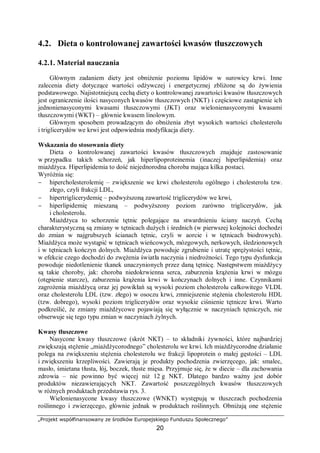 „Projekt współfinansowany ze środków Europejskiego Funduszu Społecznego”
20
4.2. Dieta o kontrolowanej zawartości kwasów tłuszczowych
4.2.1. Materiał nauczania
Głównym zadaniem diety jest obniżenie poziomu lipidów w surowicy krwi. Inne
zalecenia diety dotyczące wartości odżywczej i energetycznej zbliżone są do żywienia
podstawowego. Najistotniejszą cechą diety o kontrolowanej zawartości kwasów tłuszczowych
jest ograniczenie ilości nasyconych kwasów tłuszczowych (NKT) i częściowe zastąpienie ich
jednonienasyconymi kwasami tłuszczowymi (JKT) oraz wielonienasyconymi kwasami
tłuszczowymi (WKT) – głównie kwasem linolowym.
Głównym sposobem prowadzącym do obniżenia zbyt wysokich wartości cholesterolu
i triglicerydów we krwi jest odpowiednia modyfikacja diety.
Wskazania do stosowania diety
Dieta o kontrolowanej zawartości kwasów tłuszczowych znajduje zastosowanie
w przypadku takich schorzeń, jak hiperlipoproteinemia (inaczej hiperlipidemia) oraz
miażdżyca. Hiperlipidemia to dość niejednorodna choroba mająca kilka postaci.
Wyróżnia się:
− hipercholesterolemię – zwiększenie we krwi cholesterolu ogólnego i cholesterolu tzw.
złego, czyli frakcji LDL,
− hipertriglicerydemię – podwyższoną zawartość triglicerydów we krwi,
− hiperlipidemię mieszaną – podwyższony poziom zarówno triglicerydów, jak
i cholesterolu.
Miażdżyca to schorzenie tętnic polegające na stwardnieniu ściany naczyń. Cechą
charakterystyczną są zmiany w tętnicach dużych i średnich (w pierwszej kolejności dochodzi
do zmian w najgrubszych ścianach tętnic, czyli w aorcie i w tętnicach biodrowych).
Miażdżyca może wystąpić w tętnicach wieńcowych, mózgowych, nerkowych, śledzionowych
i w tętnicach kończyn dolnych. Miażdżyca powoduje zgrubienie i utratę sprężystości tętnic,
w efekcie czego dochodzi do zwężenia światła naczynia i niedrożności. Tego typu dysfunkcja
powoduje niedotlenienie tkanek unaczynionych przez daną tętnicę. Następstwem miażdżycy
są takie choroby, jak: choroba niedokrwienna serca, zaburzenia krążenia krwi w mózgu
(otępienie starcze), zaburzenia krążenia krwi w kończynach dolnych i inne. Czynnikami
zagrożenia miażdżycą oraz jej powikłań są wysoki poziom cholesterolu całkowitego VLDL
oraz cholesterolu LDL (tzw. złego) w osoczu krwi, zmniejszenie stężenia cholesterolu HDL
(tzw. dobrego), wysoki poziom triglicerydów oraz wysokie ciśnienie tętnicze krwi. Warto
podkreślić, że zmiany miażdżycowe pojawiają się wyłącznie w naczyniach tętniczych, nie
obserwuje się tego typu zmian w naczyniach żylnych.
Kwasy tłuszczowe
Nasycone kwasy tłuszczowe (skrót NKT) – to składniki żywności, które najbardziej
zwiększają stężenie „miażdżycorodnego” cholesterolu we krwi. Ich miażdżycorodne działanie
polega na zwiększeniu stężenia cholesterolu we frakcji lipoprotein o małej gęstości – LDL
i zwiększeniu krzepliwości. Zawierają je produkty pochodzenia zwierzęcego, jak: smalec,
masło, śmietana tłusta, łój, boczek, tłuste mięsa. Przyjmuje się, że w diecie – dla zachowania
zdrowia – nie powinno być więcej niż 12 g NKT. Dlatego bardzo ważny jest dobór
produktów niezawierających NKT. Zawartość poszczególnych kwasów tłuszczowych
w różnych produktach przedstawia rys. 3.
Wielonienasycone kwasy tłuszczowe (WNKT) występują w tłuszczach pochodzenia
roślinnego i zwierzęcego, głównie jednak w produktach roślinnych. Obniżają one stężenie
 