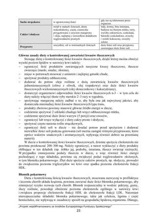 „Projekt współfinansowany ze środków Europejskiego Funduszu Społecznego”
23
Suche strączkowe w ograniczonej ilości
gdy nie są tolerowane przez
organizm.
Cukier i słodycze
miód w małych ilościach, dżem
niskosłodzony, ciasta, ciasteczka
przygotowane z użyciem margaryny
i oleju, najlepiej z niewielkim dodatkiem
węglowodanów prostych
lody, kremy, bita śmietana,
budynie na tłustym mleku, torty,
wyroby cukiernicze, czekolada,
batoniki czekoladowe, orzechy
i wiórki kokosowe, orzechy
solone
Przyprawy
wszystkie; sól w minimalnych ilościach duże ilości soli oraz przyprawy
zawierające duże ilości soli
Główne zasady diety o kontrolowanej zawartości kwasów tłuszczowych
Stosując dietę o kontrolowanej ilości kwasów tłuszczowych, dzięki której można obniżyć
wysoki poziom lipidów w surowicy krwi należy:
− ograniczyć ilość produktów zawierających nasycone kwasy tłuszczowe, tłuszcze
zwierzęce (masło, smalec, słonina),
− mięso w potrawach stosować z umiarem i najlepiej gatunki chude,
− spożywać produkty odtłuszczone,
− dodawać do potraw oleje roślinne z dużą zawartością kwasów tłuszczowych
jednonienasyconych (oliwa z oliwek, olej rzepakowy) oraz duże ilości kwasów
tłuszczowych wielonienasyconych (olej słonecznikowy i kukurydziany),
− dostarczyć organizmowi odpowiednie ilości kwasów tłuszczowych n-3 – w tym celu do
diety należy włączyć tłuste ryby morskie 2–3 razy w tygodniu,
− spożywając margarynę należy zadbać o to, aby była ona jak najwyższej jakości, aby
dostarczała minimalnej ilości kwasów tłuszczowych typu trans,
− produkty zbożowe powinny stanowić główne źródło energii w diecie,
− codziennie spożywać 2 szklanki chudego lub wręcz odtłuszczonego mleka,
− codziennie spożywać duże ilości warzyw (5 porcji) oraz owoców,
− ograniczyć lub wręcz wyłączyć z diety cukry proste i słodycze,
− spożywać często nasiona roślin strączkowych,
− ograniczyć ilość soli w diecie – nie dosalać potraw przed spożyciem i dodawać
niewielkie ilości soli podczas gotowania (sól można zastąpić różnymi przyprawami, które
oprócz walorów smakowych i aromatycznych, wpływają również dobrze na przemianę
materii).
W diecie o kontrolowanej ilości kwasów tłuszczowych, dzienne spożycie cholesterolu nie
powinna przekraczać 200–300 mg. Należy ograniczyć, a nawet wykluczyć z diety produkty
obfitujące w ten składnik (np. żółtko jaj, podroby, śmietana, tłuszcz zwierząt rzeźnych).
W przypadku zmniejszenia podaży tłuszczu w diecie, a więc również ilości energii
pochodzącej z tego składnika, powinno się zwiększyć podaż węglowodanów złożonych,
w tym błonnika pokarmowego. Zbyt duże spożycie cukrów prostych, np. słodyczy, prowadzi
do zwiększenia poziomu triglicerydów we krwi oraz spadku poziomu cholesterolu frakcji
HDL.
Błonnik pokarmowy
Dieta z kontrolowaną ilością kwasów tłuszczowych, stosowana zazwyczaj w profilaktyce
i leczeniu chorób układu krążenia, powinna zawierać duże ilości błonnika pokarmowego, aby
zmniejszyć ryzyko rozwoju tych chorób. Błonnik rozpuszczalny w wodzie: pektyny, gumy,
śluzy roślinne, powoduje obniżenie poziomu cholesterolu ogólnego w surowicy krwi
i zwiększa proporcje cholesterolu frakcji HDL do cholesterolu frakcji LDL. Natomiast
nierozpuszczalne składniki błonnika pokarmowego, takie jak celuloza, lignina i część
hemiceluloz, nie wpływają w zasadniczy sposób na gospodarkę lipidową organizmu. Dlatego,
 