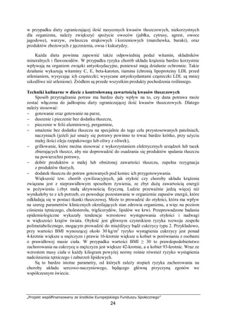 „Projekt współfinansowany ze środków Europejskiego Funduszu Społecznego”
24
w przypadku diety ograniczającej ilość nasyconych kwasów tłuszczowych, niekorzystnych
dla organizmu, należy zwiększyć spożycie owoców (jabłka, cytrusy, agrest, owoce
jagodowe), warzyw, zwłaszcza strąkowych i korzeniowych (marchewka, buraki), oraz
produktów zbożowych z jęczmienia, owsa i kukurydzy.
Każda dieta powinna zapewnić także odpowiednią podaż witamin, składników
mineralnych i flawonoidów. W przypadku ryzyka chorób układu krążenia bardzo korzystnie
wpływają na organizm związki antyoksydacyjne, ponieważ mają działanie ochronnie. Takie
działanie wykazują witaminy C, E, beta-karoten, tiamina (chronią lipoproteiny LDL przed
utlenianiem, wysycając ich cząsteczki; wysycane antyoksydantami cząsteczki LDL są mniej
szkodliwe niż utlenione). Źródłem są przede wszystkim produkty pochodzenia roślinnego.
Techniki kulinarne w diecie z kontrolowaną zawartością kwasów tłuszczowych
Sposób przyrządzania potraw ma bardzo duży wpływ na to, czy dana potrawa może
zostać włączona do jadłospisu diety ograniczającej ilość kwasów tłuszczowych. Dlatego
należy stosować:
− gotowanie oraz gotowanie na parze,
− duszenie i pieczenie bez dodatku tłuszczu,
− pieczenie w folii aluminiowej, pergaminie,
− smażenie bez dodatku tłuszczu na specjalnie do tego celu przystosowanych patelniach,
naczyniach (jeżeli już smaży się potrawy powinno to trwać bardzo krótko, przy użyciu
małej ilości oleju rzepakowego lub oliwy z oliwek),
− grillowanie, które można stosować z wykorzystaniem elektrycznych urządzeń lub tacek
zbierających tłuszcz, aby nie doprowadzić do osadzania się produktów spalania tłuszczu
na powierzchni potrawy,
− dobór produktów o małej lub obniżonej zawartości tłuszczu, zupełna rezygnacja
z produktów tłustych,
− dodatek tłuszczu do potraw gotowanych pod koniec ich przygotowywania.
Większość tzw. chorób cywilizacyjnych, jak otyłość czy choroby układu krążenia
związana jest z nieprawidłowym sposobem żywienia, ze zbyt dużą zawartością energii
w pożywieniu i zbyt małą aktywnością fizyczną. Ludzie przeważnie jedzą więcej niż
wynikałoby to z ich potrzeb, co powoduje pozostawanie w organizmie zapasów energii, które
odkładają się w postaci tkanki tłuszczowej. Może to prowadzić do otyłości, która ma wpływ
na szereg parametrów klinicznych określających stan zdrowia organizmu, a więc na poziom
ciśnienia tętniczego, cholesterolu, triglicerydów, lipidów we krwi. Przeprowadzone badania
epidemiologiczne wykazały tendencje wzrostowe występowania otyłości i nadwagi
w większości krajów świata. Otyłość jest głównym czynnikiem ryzyka rozwoju zespołu
polimetabolicznego, mogącym prowadzić do miażdżycy bądź cukrzycy typu 2. Przykładowo,
przy wartości BMI wynoszącej około 30 kg/m2
ryzyko wystąpienia cukrzycy jest ponad
4-krotnie większe u mężczyzn i prawie 16-krotnie większe u kobiet w porównaniu z osobami
o prawidłowej masie ciała. W przypadku wartości BMI ≥ 30 to prawdopodobieństwo
zachorowania na cukrzycę u mężczyzn jest większe 42-krotnie, a u kobiet 93-krotnie. Wraz ze
wzrostem masy ciała o każdy kilogram powyżej normy rośnie również ryzyko wystąpienia
nadciśnienia tętniczego i zaburzeń lipidowych.
Są to bardzo istotne parametry, od których zależy stopień ryzyka zachorowania na
choroby układu sercowo-naczyniowego, będącego główną przyczyną zgonów we
współczesnym świecie.
 