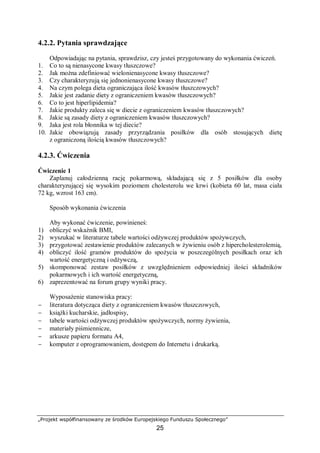 „Projekt współfinansowany ze środków Europejskiego Funduszu Społecznego”
25
4.2.2. Pytania sprawdzające
Odpowiadając na pytania, sprawdzisz, czy jesteś przygotowany do wykonania ćwiczeń.
1. Co to są nienasycone kwasy tłuszczowe?
2. Jak można zdefiniować wielonienasycone kwasy tłuszczowe?
3. Czy charakteryzują się jednonienasycone kwasy tłuszczowe?
4. Na czym polega dieta ograniczająca ilość kwasów tłuszczowych?
5. Jakie jest zadanie diety z ograniczeniem kwasów tłuszczowych?
6. Co to jest hiperlipidemia?
7. Jakie produkty zaleca się w diecie z ograniczeniem kwasów tłuszczowych?
8. Jakie są zasady diety z ograniczeniem kwasów tłuszczowych?
9. Jaka jest rola błonnika w tej diecie?
10. Jakie obowiązują zasady przyrządzania posiłków dla osób stosujących dietę
z ograniczoną ilością kwasów tłuszczowych?
4.2.3. Ćwiczenia
Ćwiczenie 1
Zaplanuj całodzienną rację pokarmową, składającą się z 5 posiłków dla osoby
charakteryzującej się wysokim poziomem cholesterolu we krwi (kobieta 60 lat, masa ciała
72 kg, wzrost 163 cm).
Sposób wykonania ćwiczenia
Aby wykonać ćwiczenie, powinieneś:
1) obliczyć wskaźnik BMI,
2) wyszukać w literaturze tabele wartości odżywczej produktów spożywczych,
3) przygotować zestawienie produktów zalecanych w żywieniu osób z hipercholesterolemią,
4) obliczyć ilość gramów produktów do spożycia w poszczególnych posiłkach oraz ich
wartość energetyczną i odżywczą,
5) skomponować zestaw posiłków z uwzględnieniem odpowiedniej ilości składników
pokarmowych i ich wartość energetyczną,
6) zaprezentować na forum grupy wyniki pracy.
Wyposażenie stanowiska pracy:
− literatura dotycząca diety z ograniczeniem kwasów tłuszczowych,
− książki kucharskie, jadłospisy,
− tabele wartości odżywczej produktów spożywczych, normy żywienia,
− materiały piśmiennicze,
− arkusze papieru formatu A4,
− komputer z oprogramowaniem, dostępem do Internetu i drukarką.
 