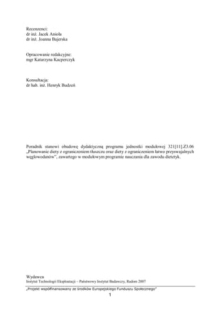 „Projekt współfinansowany ze środków Europejskiego Funduszu Społecznego”
1
Recenzenci:
dr inż. Jacek Anioła
dr inż. Joanna Bajerska
Opracowanie redakcyjne:
mgr Katarzyna Kacperczyk
Konsultacja:
dr hab. inż. Henryk Budzeń
Poradnik stanowi obudowę dydaktyczną programu jednostki modułowej 321[11].Z3.06
„Planowanie diety z ograniczeniem tłuszczu oraz diety z ograniczeniem łatwo przyswajalnych
węglowodanów”, zawartego w modułowym programie nauczania dla zawodu dietetyk.
Wydawca
Instytut Technologii Eksploatacji – Państwowy Instytut Badawczy, Radom 2007
 