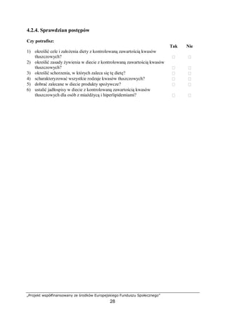 „Projekt współfinansowany ze środków Europejskiego Funduszu Społecznego”
28
4.2.4. Sprawdzian postępów
Czy potrafisz:
Tak Nie
1) określić cele i założenia diety z kontrolowaną zawartością kwasów
tłuszczowych?  
2) określić zasady żywienia w diecie z kontrolowaną zawartością kwasów
tłuszczowych?  
3) określić schorzenia, w których zaleca się tę dietę?  
4) scharakteryzować wszystkie rodzaje kwasów tłuszczowych?  
5) dobrać zalecane w diecie produkty spożywcze?  
6) ustalić jadłospisy w diecie z kontrolowaną zawartością kwasów
tłuszczowych dla osób z miażdżycą i hiperlipidemiami?  
 