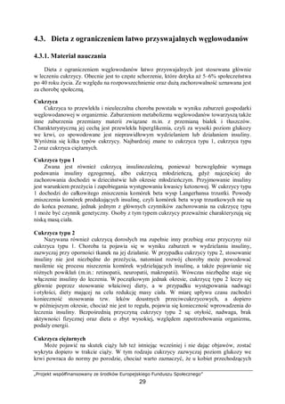 „Projekt współfinansowany ze środków Europejskiego Funduszu Społecznego”
29
4.3. Dieta z ograniczeniem łatwo przyswajalnych węglowodanów
4.3.1. Materiał nauczania
Dieta z ograniczeniem węglowodanów łatwo przyswajalnych jest stosowana głównie
w leczeniu cukrzycy. Obecnie jest to częste schorzenie, które dotyka aż 5–6% społeczeństwa
po 40 roku życia. Ze względu na rozpowszechnienie oraz dużą zachorowalność uznawana jest
za chorobę społeczną.
Cukrzyca
Cukrzyca to przewlekła i nieuleczalna choroba powstała w wyniku zaburzeń gospodarki
węglowodanowej w organizmie. Zaburzeniom metabolizmu węglowodanów towarzyszą także
inne zaburzenia przemiany materii związane m.in. z przemianą białek i tłuszczów.
Charakterystyczną jej cechą jest przewlekła hiperglikemia, czyli za wysoki poziom glukozy
we krwi, co spowodowane jest nieprawidłowym wydzielaniem lub działaniem insuliny.
Wyróżnia się kilka typów cukrzycy. Najbardziej znane to cukrzyca typu 1, cukrzyca typu
2 oraz cukrzyca ciężarnych.
Cukrzyca typu 1
Zwana jest również cukrzycą insulinozależną, ponieważ bezwzględnie wymaga
podawania insuliny egzogennej, albo cukrzycą młodzieńczą, gdyż najczęściej do
zachorowania dochodzi w dzieciństwie lub okresie młodzieńczym. Przyjmowanie insuliny
jest warunkiem przeżycia i zapobiegania występowaniu kwasicy ketonowej. W cukrzycy typu
1 dochodzi do całkowitego zniszczenia komórek beta wysp Langerhansa trzustki. Powody
zniszczenia komórek produkujących insulinę, czyli komórek beta wysp trzustkowych nie są
do końca poznane, jednak jednym z głównych czynników zachorowania na cukrzycę typu
1 może być czynnik genetyczny. Osoby z tym typem cukrzycy przeważnie charakteryzują się
niską masą ciała.
Cukrzyca typu 2
Nazywana również cukrzycą dorosłych ma zupełnie inny przebieg oraz przyczyny niż
cukrzyca typu 1. Choroba ta pojawia się w wyniku zaburzeń w wydzielaniu insuliny,
zazwyczaj przy oporności tkanek na jej działanie. W przypadku cukrzycy typu 2, stosowanie
insuliny nie jest niezbędne do przeżycia, natomiast rozwój choroby może powodować
nasilenie się procesu niszczenia komórek wydzielających insulinę, a także pojawianie się
różnych powikłań (m.in.: retinopatii, neuropatii, makropatii). Wówczas niezbędne staje się
włączenie insuliny do leczenia. W początkowym jednak okresie, cukrzycę typu 2 leczy się
głównie poprzez stosowanie właściwej diety, a w przypadku występowania nadwagi
i otyłości, diety mającej na celu redukcję masy ciała. W miarę upływu czasu zachodzi
konieczność stosowania tzw. leków doustnych przeciwcukrzycowych, a dopiero
w późniejszym okresie, chociaż nie jest to reguła, pojawia się konieczność wprowadzenia do
leczenia insuliny. Bezpośrednią przyczyną cukrzycy typu 2 są: otyłość, nadwaga, brak
aktywności fizycznej oraz dieta o zbyt wysokiej, względem zapotrzebowania organizmu,
podaży energii.
Cukrzyca ciężarnych
Może pojawić na skutek ciąży lub też istniejąc wcześniej i nie dając objawów, zostać
wykryta dopiero w trakcie ciąży. W tym rodzaju cukrzycy zazwyczaj poziom glukozy we
krwi powraca do normy po porodzie, chociaż warto zaznaczyć, że u kobiet przechodzących
 
