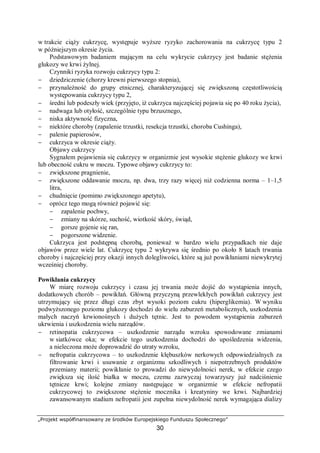 „Projekt współfinansowany ze środków Europejskiego Funduszu Społecznego”
30
w trakcie ciąży cukrzycę, występuje wyższe ryzyko zachorowania na cukrzycę typu 2
w późniejszym okresie życia.
Podstawowym badaniem mającym na celu wykrycie cukrzycy jest badanie stężenia
glukozy we krwi żylnej.
Czynniki ryzyka rozwoju cukrzycy typu 2:
− dziedziczenie (chorzy krewni pierwszego stopnia),
− przynależność do grupy etnicznej, charakteryzującej się zwiększoną częstotliwością
występowania cukrzycy typu 2,
− średni lub podeszły wiek (przyjęto, iż cukrzyca najczęściej pojawia się po 40 roku życia),
− nadwaga lub otyłość, szczególnie typu brzusznego,
− niska aktywność fizyczna,
− niektóre choroby (zapalenie trzustki, resekcja trzustki, choroba Cushinga),
− palenie papierosów,
− cukrzyca w okresie ciąży.
Objawy cukrzycy
Sygnałem pojawienia się cukrzycy w organizmie jest wysokie stężenie glukozy we krwi
lub obecność cukru w moczu. Typowe objawy cukrzycy to:
− zwiększone pragnienie,
− zwiększone oddawanie moczu, np. dwa, trzy razy więcej niż codzienna norma – 1–1,5
litra,
− chudnięcie (pomimo zwiększonego apetytu),
− oprócz tego mogą również pojawić się:
− zapalenie pochwy,
− zmiany na skórze, suchość, wiotkość skóry, świąd,
− gorsze gojenie się ran,
− pogorszone widzenie.
Cukrzyca jest podstępną chorobą, ponieważ w bardzo wielu przypadkach nie daje
objawów przez wiele lat. Cukrzycę typu 2 wykrywa się średnio po około 8 latach trwania
choroby i najczęściej przy okazji innych dolegliwości, które są już powikłaniami niewykrytej
wcześniej choroby.
Powikłania cukrzycy
W miarę rozwoju cukrzycy i czasu jej trwania może dojść do wystąpienia innych,
dodatkowych chorób – powikłań. Główną przyczyną przewlekłych powikłań cukrzycy jest
utrzymujący się przez długi czas zbyt wysoki poziom cukru (hiperglikemia). W wyniku
podwyższonego poziomu glukozy dochodzi do wielu zaburzeń metabolicznych, uszkodzenia
małych naczyń krwionośnych i dużych tętnic. Jest to powodem wystąpienia zaburzeń
ukrwienia i uszkodzenia wielu narządów.
− retinopatia cukrzycowa – uszkodzenie narządu wzroku spowodowane zmianami
w siatkówce oka; w efekcie tego uszkodzenia dochodzi do upośledzenia widzenia,
a nieleczona może doprowadzić do utraty wzroku,
− nefropatia cukrzycowa – to uszkodzenie kłębuszków nerkowych odpowiedzialnych za
filtrowanie krwi i usuwanie z organizmu szkodliwych i niepotrzebnych produktów
przemiany materii; powikłanie to prowadzi do niewydolności nerek, w efekcie czego
zwiększa się ilość białka w moczu, czemu zazwyczaj towarzyszy już nadciśnienie
tętnicze krwi; kolejne zmiany następujące w organizmie w efekcie nefropatii
cukrzycowej to zwiększone stężenie mocznika i kreatyniny we krwi. Najbardziej
zawansowanym stadium nefropatii jest zupełna niewydolność nerek wymagająca dializy
 