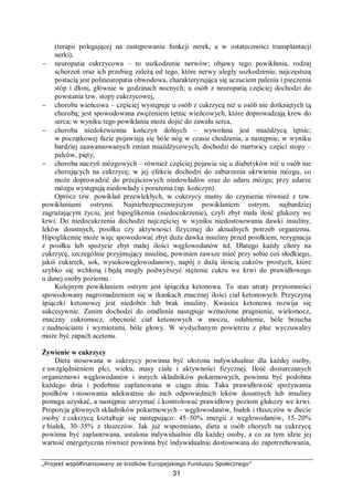 „Projekt współfinansowany ze środków Europejskiego Funduszu Społecznego”
31
(terapii polegającej na zastępowaniu funkcji nerek, a w ostateczności transplantacji
nerki),
− neuropatia cukrzycowa – to uszkodzenie nerwów; objawy tego powikłania, rodzaj
schorzeń oraz ich przebieg zależą od tego, które nerwy uległy uszkodzeniu; najczęstszą
postacią jest polineuropatia obwodowa, charakteryzująca się uczuciem palenia i pieczenia
stóp i dłoni, głównie w godzinach nocnych; u osób z neuropatią częściej dochodzi do
powstania tzw. stopy cukrzycowej,
− choroba wieńcowa – częściej występuje u osób z cukrzycą niż u osób nie dotkniętych tą
chorobą; jest spowodowana zwężeniem tętnic wieńcowych, które doprowadzają krew do
serca; w wyniku tego powikłania może dojść do zawału serca,
− choroba niedokrwienna kończyn dolnych – wywołana jest miażdżycą tętnic;
w początkowej fazie pojawiają się bóle nóg w czasie chodzenia, a następnie, w wyniku
bardziej zaawansowanych zmian miażdżycowych, dochodzi do martwicy części stopy –
palców, pięty,
− choroba naczyń mózgowych – również częściej pojawia się u diabetyków niż u osób nie
chorujących na cukrzycę; w jej efekcie dochodzi do zaburzenia ukrwienia mózgu, co
może doprowadzić do przejściowych niedowładów oraz do udaru mózgu; przy udarze
mózgu występują niedowłady i porażenia (np. kończyn).
Oprócz tzw. powikłań przewlekłych, w cukrzycy mamy do czynienia również z tzw.
powikłaniami ostrymi. Najniebezpieczniejszym powikłaniem ostrym, najbardziej
zagrażającym życiu, jest hipoglikemia (niedocukrzenie), czyli zbyt mała ilość glukozy we
krwi. Do niedocukrzenia dochodzi najczęściej w wyniku niedostosowania dawki insuliny,
leków doustnych, posiłku czy aktywności fizycznej do aktualnych potrzeb organizmu.
Hipoglikemię może więc spowodować zbyt duża dawka insuliny przed posiłkiem, rezygnacja
z posiłku lub spożycie zbyt małej ilości węglowodanów itd. Dlatego każdy chory na
cukrzycę, szczególnie przyjmujący insulinę, powinien zawsze mieć przy sobie coś słodkiego,
jakiś cukierek, sok, wysokowęglowodanowy, napój z dużą ilością cukrów prostych, które
szybko się wchłoną i będą mogły podwyższyć stężenie cukru we krwi do prawidłowego
u danej osoby poziomu.
Kolejnym powikłaniem ostrym jest śpiączka ketonowa. To stan utraty przytomności
spowodowany nagromadzeniem się w tkankach znacznej ilości ciał ketonowych. Przyczyną
śpiączki ketonowej jest niedobór lub brak insuliny. Kwasica ketonowa rozwija się
sukcesywnie. Zanim dochodzi do omdlenia następuje wzmożone pragnienie, wielomocz,
znaczny cukromocz, obecność ciał ketonowych w moczu, osłabienie, bóle brzucha
z nudnościami i wymiotami, bóle głowy. W wydychanym powietrzu z płuc wyczuwalny
może być zapach acetonu.
Żywienie w cukrzycy
Dieta stosowana w cukrzycy powinna być ułożona indywidualnie dla każdej osoby,
z uwzględnieniem płci, wieku, masy ciała i aktywności fizycznej. Ilość dostarczanych
organizmowi węglowodanów i innych składników pokarmowych, powinna być podobna
każdego dnia i podobnie zaplanowana w ciągu dnia. Taka prawidłowość spożywania
posiłków i stosowania adekwatnie do nich odpowiednich leków doustnych lub insuliny
pomaga uzyskać, a następnie utrzymać i kontrolować prawidłowy poziom glukozy we krwi.
Proporcja głównych składników pokarmowych – węglowodanów, białek i tłuszczów w diecie
osoby z cukrzycą kształtuje się następująco: 45–50% energii z węglowodanów, 15–20%
z białek, 30–35% z tłuszczów. Jak już wspomniano, dieta u osób chorych na cukrzycę
powinna być zaplanowana, ustalona indywidualnie dla każdej osoby, a co za tym idzie jej
wartość energetyczna również powinna być indywidualnie dostosowana do zapotrzebowania,
 