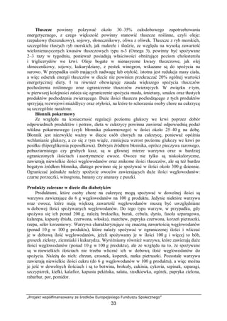 „Projekt współfinansowany ze środków Europejskiego Funduszu Społecznego”
33
Tłuszcze powinny pokrywać około 30–35% całodobowego zapotrzebowania
energetycznego, z czego większość powinny stanowić tłuszcze roślinne, czyli oleje:
rzepakowy (bezerukowy), sojowy, słonecznikowy, oliwa z oliwek. Tłuszcze z ryb morskich,
szczególnie tłustych ryb morskich, jak makrele i śledzie, ze względu na wysoką zawartość
wielonienasyconych kwasów tłuszczowych typu n-3 (Omega 3), powinny być spożywane
2–3 razy w tygodniu, ponieważ posiadają właściwości obniżające poziom cholesterolu
i triglicerydów we krwi. Oleje bogate w nienasycone kwasy tłuszczowe, jak olej
słonecznikowy, sojowy, kukurydziany, z pestek winogron, wskazane są do spożycia na
surowo. W przypadku osób mających nadwagę lub otyłość, istotna jest redukcja masy ciała,
a więc odsetek energii tłuszczów w diecie nie powinien przekraczać 20% ogólnej wartości
energetycznej diety. I tu również obowiązuje zasada większego spożycia tłuszczów
pochodzenia roślinnego oraz ograniczenie tłuszczów zwierzęcych. W związku z tym,
w pierwszej kolejności zaleca się ograniczenie spożycia masła, śmietany, smalcu oraz tłustych
produktów pochodzenia zwierzęcego. Duże ilości tłuszczu pochodzącego z tych produktów
sprzyjają rozwojowi miażdżycy oraz otyłości, na które to schorzenia osoby chore na cukrzycę
są szczególnie narażone.
Błonnik pokarmowy
Ze względu na konieczność regulacji poziomu glukozy we krwi poprzez dobór
odpowiednich produktów i potraw, dieta w cukrzycy powinna zawierać odpowiednią podaż
włókna pokarmowego (czyli błonnika pokarmowego) w ilości około 25–40 g na dobę.
Błonnik jest niezwykle ważny w diecie osób chorych na cukrzycę, ponieważ opóźnia
wchłanianie glukozy, a co się z tym wiąże, zmniejsza wzrost poziomu glukozy we krwi po
posiłku (hiperglikemia poposiłkowa). Dobrym źródłem błonnika, oprócz pieczywa razowego,
pełnoziarnistego czy grubych kasz, są w głównej mierze warzywa oraz w bardziej
ograniczonych ilościach i asortymencie owoce. Owoce nie tylko są niskokaloryczne,
zawierają niewielkie ilości węglowodanów oraz znikome ilości tłuszczów, ale są też bardzo
bogatym źródłem błonnika, dlatego powinno się je spożywać w ilości około 300 g dziennie.
Ograniczać jednakże należy spożycie owoców zawierających duże ilości węglowodanów:
czarne porzeczki, winogrona, banany czy ananasy z puszki.
Produkty zalecane w diecie dla diabetyków
Produktami, które osoby chore na cukrzycę mogą spożywać w dowolnej ilości są
warzywa zawierające do 6 g węglowodanów na 100 g produktu. Jedynie niektóre warzywa
oraz owoce, które mają większą zawartość węglowodanów muszą być uwzględniane
w dobowej ilości spożywanych węglowodanów. Do tego typu warzyw, w przypadku, gdy
spożywa się ich ponad 200 g, należą brukselka, burak, cebula, dynia, fasola szparagowa,
kalarepa, kapusty (biała, czerwona, włoska), marchew, papryka czerwona, korzeń pietruszki,
rzepa, seler korzeniowy. Warzywa charakteryzujące się znaczną zawartością węglowodanów
(ponad 10 g w 100 g produktu), które należy spożywać w ograniczonej ilości i wliczać
je w dobową ilość węglowodanów, jeżeli spożywamy je w ilości 100 g i więcej to bób,
groszek zielony, ziemniaki i kukurydza. Wyróżniamy również warzywa, które zawierają duże
ilości węglowodanów (ponad 10 g w 100 g produktu), ale ze względu na to, że spożywane
są w niewielkich ilościach nie trzeba wliczać ich w dobową ilość węglowodanów do
spożycia. Należą do nich: chrzan, czosnek, koperek, natka pietruszki. Pozostałe warzywa
zawierają niewielkie ilości cukru (do 6 g węglowodanów w 100 g produktu), a więc można
je jeść w dowolnych ilościach i są to botwina, brokuły, cukinia, cykoria, szpinak, szparagi,
szczypiorek, kiełki, kalafior, kapusta pekińska, sałata, rzodkiewka, ogórek, papryka zielona,
rabarbar, por, pomidor.
 