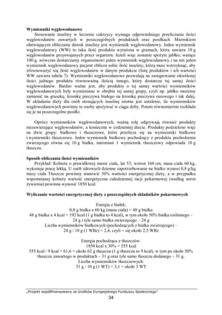 „Projekt współfinansowany ze środków Europejskiego Funduszu Społecznego”
34
Wymienniki węglowodanowe
Stosowanie insuliny w leczeniu cukrzycy wymaga odpowiedniego przeliczania ilości
węglowodanów zawartych w poszczególnych produktach oraz posiłkach. Miernikiem
ułatwiającym obliczanie dawek insuliny jest wymiennik węglowodanowy. Jeden wymiennik
węglowodanowy (WW) to taka ilość produktu wyrażona w gramach, która zawiera 10 g
węglowodanów przyswajanych przez organizm. Jeżeli więc zostanie spożyte jabłko, ważące
100 g, wówczas dostarczamy organizmowi jeden wymiennik węglowodanowy i na ten jeden
wymiennik węglowodanowy pacjent oblicza sobie ilość insuliny, którą musi wstrzyknąć, aby
zrównoważyć nią ilość węglowodanów w danym produkcie (listę produktów i ich wartości
WW zawiera tabela 7). Wymienniki węglowodanowe pozwalają na zastępowanie określonej
ilości jednego produktu równoważną ilością innego, który dostarcza tej samej ilości
węglowodanów. Bardzo ważne jest, aby produkty o tej samej wartości wymienników
węglowodanowych były wymieniane w obrębie tej samej grupy, czyli np. jabłko możemy
zamienić na gruszkę, kromkę pieczywa białego na kromkę pieczywa razowego i tak dalej.
W układaniu diety dla osób stosujących insulinę istotne jest ustalenie, ile wymienników
węglowodanowych powinny te osoby spożywać w ciągu doby. Potem równomiernie rozkłada
się je na poszczególne posiłki.
Oprócz wymienników węglowodanowych, ważną rolę odgrywają również produkty
niezawierające węglowodanów, a konieczne w codziennej diecie. Produkty podzielono więc
na dwie grupy: białkowe i tłuszczowe, które przelicza się na wymienniki białkowe
i wymienniki tłuszczowe. Jeden wymiennik białkowy pochodzący z produktu pochodzenia
zwierzęcego równa się 10 g białka, natomiast 1 wymiennik tłuszczowy odpowiada 10 g
tłuszczu.
Sposób obliczania ilości wymienników
Przykład: Kobieta o prawidłowej masie ciała, lat 53, wzrost 160 cm, masa ciała 60 kg,
wykonuje pracę lekką. U osób zdrowych dzienne zapotrzebowanie na białko wynosi 0,8 g/kg
masy ciała Tłuszcze powinny stanowić 30% wartości energetycznej diety, a w przypadku
wspomnianej kobiety wartość energetyczna całodziennej racji pokarmowej (według norm
żywienia) powinna wynosić 1850 kcal.
Wyliczanie wartości energetycznej diety z poszczególnych składników pokarmowych
Energia z białek:
0,8 g białka x 60 kg (masa ciała) = 48 g białka
48 g białka x 4 kcal = 192 kcal (1 g białka to 4 kcal), w tym około 50% białka roślinnego –
24 g i tyle samo białka zwierzęcego – 24 g
Liczba wymienników białkowych (pochodzących z białka zwierzęcego) –
24 g / 10 g (1 WBz) = 2,4, czyli = się około 2,5 WBz
Energia pochodząca z tłuszczów:
1850 kcal x 30% = 555 kcal
555 kcal / 9 kcal = 61,6 = około 62 g tłuszczu (1 g tłuszczu to 9 kcal), w tym po około 50%
tłuszczu zawartego w produktach – 31 g oraz tyle samo tłuszczu dodanego – 31 g.
Liczba wymienników tłuszczowych:
31 g / 10 g (1 WT) = 3,1 = około 3 WT
 