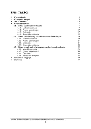 „Projekt współfinansowany ze środków Europejskiego Funduszu Społecznego”
2
SPIS TREŚCI
1. Wprowadzenie 3
2. Wymagania wstępne 5
3. Cele kształcenia 6
4. Materiał nauczania 7
4.1. Dieta z ograniczeniem tłuszczu 7
4.1.1. Materiał nauczania 7
4.1.2. Pytania sprawdzające 17
4.1.3. Ćwiczenia 17
4.1.4. Sprawdzian postępów 19
4.2. Dieta o kontrolowanej zawartości kwasów tłuszczowych 20
4.2.1. Materiał nauczania 20
4.2.2. Pytania sprawdzające 25
4.2.3. Ćwiczenia 25
4.2.4. Sprawdzian postępów 28
4.3. Dieta z ograniczeniem łatwo przyswajalnych węglowodanów 29
4.3.1. Materiał nauczania 29
4.3.2. Pytania sprawdzające 44
4.3.3. Ćwiczenia 45
4.3.4. Sprawdzian postępów 48
5. Sprawdzian osiągnięć 49
6. Literatura 54
 