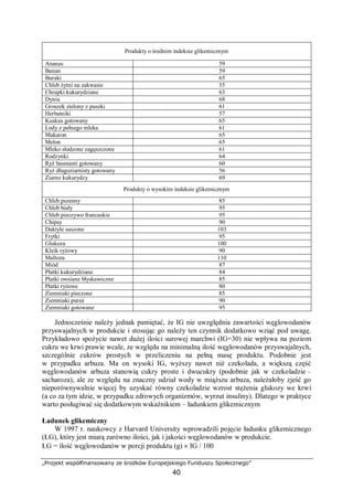 „Projekt współfinansowany ze środków Europejskiego Funduszu Społecznego”
40
Produkty o średnim indeksie glikemicznym
Ananas 59
Banan 59
Buraki 65
Chleb żytni na zakwasie 55
Chrupki kukurydziane 63
Dynia 68
Groszek zielony z puszki 61
Herbatniki 57
Kuskus gotowany 65
Lody z pełnego mleka 61
Makaron 65
Melon 65
Mleko słodzone zagęszczone 61
Rodzynki 64
Ryż basmanti gotowany 60
Ryż długoziarnisty gotowany 56
Ziarno kukurydzy 69
Produkty o wysokim indeksie glikemicznym
Chleb pszenny 85
Chleb biały 95
Chleb pieczywo francuskie 95
Chipsy 90
Daktyle suszone 103
Frytki 95
Glukoza 100
Kleik ryżowy 90
Maltoza 110
Miód 87
Płatki kukurydziane 84
Płatki owsiane błyskawiczne 85
Płatki ryżowe 80
Ziemniaki pieczone 85
Ziemniaki puree 90
Ziemniaki gotowane 95
Jednocześnie należy jednak pamiętać, że IG nie uwzględnia zawartości węglowodanów
przyswajalnych w produkcie i stosując go należy ten czynnik dodatkowo wziąć pod uwagę.
Przykładowo spożycie nawet dużej ilości surowej marchwi (IG=30) nie wpływa na poziom
cukru we krwi prawie wcale, ze względu na minimalną ilość węglowodanów przyswajalnych,
szczególnie cukrów prostych w przeliczeniu na pełną masę produktu. Podobnie jest
w przypadku arbuza. Ma on wysoki IG, wyższy nawet niż czekolada, a większą część
węglowodanów arbuza stanowią cukry proste i dwucukry (podobnie jak w czekoladzie –
sacharoza), ale ze względu na znaczny udział wody w miąższu arbuza, należałoby zjeść go
nieporównywalnie więcej by uzyskać równy czekoladzie wzrost stężenia glukozy we krwi
(a co za tym idzie, w przypadku zdrowych organizmów, wyrzut insuliny). Dlatego w praktyce
warto posługiwać się dodatkowym wskaźnikiem – ładunkiem glikemicznym
Ładunek glikemiczny
W 1997 r. naukowcy z Harvard University wprowadzili pojęcie ładunku glikemicznego
(ŁG), który jest miarą zarówno ilości, jak i jakości węglowodanów w produkcie.
ŁG = ilość węglowodanów w porcji produktu (g) × IG / 100
 