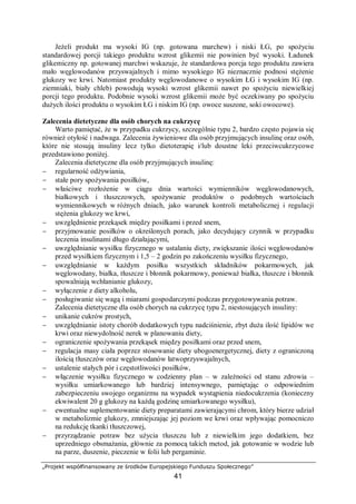 „Projekt współfinansowany ze środków Europejskiego Funduszu Społecznego”
41
Jeżeli produkt ma wysoki IG (np. gotowana marchew) i niski ŁG, po spożyciu
standardowej porcji takiego produktu wzrost glikemii nie powinien być wysoki. Ładunek
glikemiczny np. gotowanej marchwi wskazuje, że standardowa porcja tego produktu zawiera
mało węglowodanów przyswajalnych i mimo wysokiego IG nieznacznie podnosi stężenie
glukozy we krwi. Natomiast produkty węglowodanowe o wysokim ŁG i wysokim IG (np.
ziemniaki, biały chleb) powodują wysoki wzrost glikemii nawet po spożyciu niewielkiej
porcji tego produktu. Podobnie wysoki wzrost glikemii może być oczekiwany po spożyciu
dużych ilości produktu o wysokim ŁG i niskim IG (np. owoce suszone, soki owocowe).
Zalecenia dietetyczne dla osób chorych na cukrzycę
Warto pamiętać, że w przypadku cukrzycy, szczególnie typu 2, bardzo często pojawia się
również otyłość i nadwaga. Zalecenia żywieniowe dla osób przyjmujących insulinę oraz osób,
które nie stosują insuliny lecz tylko dietoterapię i/lub doustne leki przeciwcukrzycowe
przedstawiono poniżej.
Zalecenia dietetyczne dla osób przyjmujących insulinę:
− regularność odżywiania,
− stałe pory spożywania posiłków,
− właściwe rozłożenie w ciągu dnia wartości wymienników węglowodanowych,
białkowych i tłuszczowych, spożywanie produktów o podobnych wartościach
wymiennikowych w różnych dniach, jako warunek kontroli metabolicznej i regulacji
stężenia glukozy we krwi,
− uwzględnienie przekąsek między posiłkami i przed snem,
− przyjmowanie posiłków o określonych porach, jako decydujący czynnik w przypadku
leczenia insulinami długo działającymi,
− uwzględnianie wysiłku fizycznego w ustalaniu diety, zwiększanie ilości węglowodanów
przed wysiłkiem fizycznym i 1,5 – 2 godzin po zakończeniu wysiłku fizycznego,
− uwzględnianie w każdym posiłku wszystkich składników pokarmowych, jak
węglowodany, białka, tłuszcze i błonnik pokarmowy, ponieważ białka, tłuszcze i błonnik
spowalniają wchłanianie glukozy,
− wyłączenie z diety alkoholu,
− posługiwanie się wagą i miarami gospodarczymi podczas przygotowywania potraw.
Zalecenia dietetyczne dla osób chorych na cukrzycę typu 2, niestosujących insuliny:
− unikanie cukrów prostych,
− uwzględnianie istoty chorób dodatkowych typu nadciśnienie, zbyt duża ilość lipidów we
krwi oraz niewydolność nerek w planowaniu diety,
− ograniczenie spożywania przekąsek między posiłkami oraz przed snem,
− regulacja masy ciała poprzez stosowanie diety ubogoenergetycznej, diety z ograniczoną
ilością tłuszczów oraz węglowodanów łatwoprzyswajalnych,
− ustalenie stałych pór i częstotliwości posiłków,
− włączenie wysiłku fizycznego w codzienny plan – w zależności od stanu zdrowia –
wysiłku umiarkowanego lub bardziej intensywnego, pamiętając o odpowiednim
zabezpieczeniu swojego organizmu na wypadek wystąpienia niedocukrzenia (konieczny
ekwiwalent 20 g glukozy na każdą godzinę umiarkowanego wysiłku),
− ewentualne suplementowanie diety preparatami zawierającymi chrom, który bierze udział
w metabolizmie glukozy, zmniejszając jej poziom we krwi oraz wpływając pomocniczo
na redukcję tkanki tłuszczowej,
− przyrządzanie potraw bez użycia tłuszczu lub z niewielkim jego dodatkiem, bez
uprzedniego obsmażania, głównie za pomocą takich metod, jak gotowanie w wodzie lub
na parze, duszenie, pieczenie w folii lub pergaminie.
 