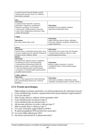 „Projekt współfinansowany ze środków Europejskiego Funduszu Społecznego”
44
w ograniczonych ilościach dodatki: grzanki
obsuszane bez tłuszczu, kasze, ryż, makaron,
lane kluski, ziemniaki
Sosy
Dozwolone
w ograniczonych ilościach: cytrynowy,
potrawkowy, koperkowy, pomidorowy,
chrzanowy, grzybowy, na wywarach
z włoszczyzny i odtłuszczonych wywarach
z mięs i kości, podprawiane zawiesiną z mąki
i mleka lub śmietanki
Zabronione
pozostałe sosy (np. majonez, tatarski);
zaprawiane zasmażkami; tłuste
Napoje
Dozwolone
bez cukru; chude mleko, kefir
Zabronione
napoje słodzone cukrem, kakao, czekolada,
Coca-cola, cocktaile z syropami, dżemami itp.,
napoje alkoholowe
Desery
Dozwolone
surowe owoce; z minimalną ilością cukru: musy
owocowe, jabłka pieczone, galaretki żelatynowe,
kompoty, kisiele, budynie, suflety
Zabronione
tłuste ciasta, torty, kremy; lody, bita śmietana
i wszelkie desery słodzone cukrem w ilości
przekraczającej dozwoloną
Owoce
Dozwolone
bez ograniczeń: dojrzałe owoce (z wyjątkiem
wymienionych niżej) w dowolnej postaci
z zastrzeżeniem niestosowania cukru lub
dodawania go jedynie w minimalnej ilości;
w ilościach ograniczonych: gruszki, banany
i winogrona; w ilościach bardzo ograniczonych
wszystkie owoce suszone
Zabronione
potrawy, napoje i przetwory z owoców
z dodatkiem cukru w ilości przekraczającej
dozwoloną
Cukier, słodycze
Dozwolone
cukier w ilości ograniczonej, ściśle określonej
przez prowadzącego lekarza (np. 2 łyżeczki
dziennie)
Zabronione
miód, dżemy, konfitury, marmolady, syropy,
czekolada, czekoladki, pralinki, cukierki, chałwa
4.3.2. Pytania sprawdzające
Odpowiadając na pytania, sprawdzisz, czy jesteś przygotowany do wykonania ćwiczeń.
1. Czym charakteryzuje się dieta z ograniczeniem łatwo przyswajalnych węglowodanów?
2. Co to jest cukrzyca?
3. Jakie są typy cukrzycy i główne różnice pomiędzy nimi?
4. Czym charakteryzuje się cukrzyca typu 2?
5. Czym charakteryzuje się cukrzyca typu 1?
6. Jak powinna odżywiać się osoba z cukrzycą typu 2?
7. Jakie są zasady diety w cukrzycy typu 1?
8. Co to jest wymiennik węglowodanowy (WW)?
9. W jakich przypadkach WW powinien być stosowany?
10. Co to jest indeks glikemiczny (IG)?
11. Jak można wykorzystać IG w planowaniu diety?
 