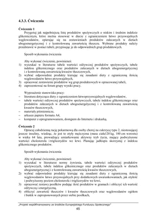 „Projekt współfinansowany ze środków Europejskiego Funduszu Społecznego”
45
4.3.3. Ćwiczenia
Ćwiczenie 1
Przygotuj jak najpełniejszą listę produktów spożywczych o niskim i średnim indeksie
glikemicznym, które można stosować w diecie z ograniczeniem łatwo przyswajalnych
węglowodanów, opierając się na zestawieniach produktów zalecanych w dietach
ubogoenergetycznej i z kontrolowaną zawartością tłuszczu. Wybrane produkty należy
przedstawić w postaci tabeli, przypisując je do odpowiednich grup produktowych.
Sposób wykonania ćwiczenia
Aby wykonać ćwiczenie, powinieneś:
1) wyszukać w literaturze tabele wartości odżywczej produktów spożywczych, tabele
indeksu glikemicznego oraz produktów zalecanych w dietach ubogoenergetycznej
i z kontrolowaną zawartością kwasów tłuszczowych,
2) wybrać odpowiednie produkty kierując się zasadami diety z ograniczoną ilością
węglowodanów łatwo przyswajalnych,
3) opracować zestawienie produktów wg grup produktowych w opracowanej tabeli,
4) zaprezentować na forum grupy wyniki pracy.
Wyposażenie stanowiska pracy:
− literatura dotycząca diety z ograniczeniem łatwoprzyswajalnych węglowodanów,
− tabele wartości odżywczej produktów spożywczych, tabele indeksu glikemicznego oraz
produktów zalecanych w dietach ubogoenergetycznej i z kontrolowaną zawartością
kwasów tłuszczowych,
− materiały piśmiennicze,
− arkusze papieru formatu A4,
− komputer z oprogramowaniem, dostępem do Internetu i drukarką.
Ćwiczenie 2
Opracuj całodzienną rację pokarmową dla osoby chorej na cukrzycę typu 2, niestosującej
jeszcze insuliny, wiedząc, że jest to otyły mężczyzna (masa ciała120 kg, 180 cm wzrostu)
w wieku 64 lata, prowadzący umiarkowanie aktywny tryb życia, mający podwyższone
wartości cholesterolu i triglicerydów we krwi. Planując jadłospis skorzystaj z indeksu
glikemicznego produktów.
Sposób wykonania ćwiczenia
Aby wykonać ćwiczenie, powinieneś:
1) wyszukać w literaturze normy żywienia, tabele wartości odżywczej produktów
spożywczych, tabele indeksu glikemicznego oraz produktów zalecanych w dietach
ubogoenergetycznej i z kontrolowaną zawartością kwasów tłuszczowych,
2) wybrać odpowiednie produkty kierując się zasadami diety z ograniczoną ilością
węglowodanów łatwo przyswajalnych przy dodatkowych uwarunkowaniach, jak otyłość
i podwyższony poziom cholesterolu i triglicerydów we krwi,
3) opracować zestawy posiłków podając ilość produktów w gramach i obliczyć ich wartość
odżywczą i energetyczną,
4) obliczyć zawartość tłuszczów i kwasów tłuszczowych oraz węglowodanów ogółem
i białek w zaproponowanych przez siebie posiłkach,
 