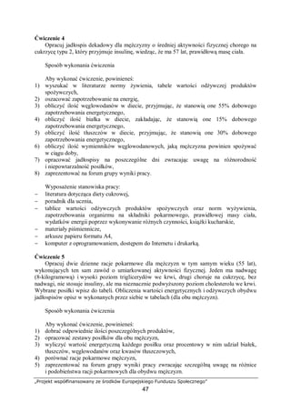 „Projekt współfinansowany ze środków Europejskiego Funduszu Społecznego”
47
Ćwiczenie 4
Opracuj jadłospis dekadowy dla mężczyzny o średniej aktywności fizycznej chorego na
cukrzycę typu 2, który przyjmuje insulinę, wiedząc, że ma 57 lat, prawidłową masę ciała.
Sposób wykonania ćwiczenia
Aby wykonać ćwiczenie, powinieneś:
1) wyszukać w literaturze normy żywienia, tabele wartości odżywczej produktów
spożywczych,
2) oszacować zapotrzebowanie na energię,
3) obliczyć ilość węglowodanów w diecie, przyjmując, że stanowią one 55% dobowego
zapotrzebowania energetycznego,
4) obliczyć ilość białka w diecie, zakładając, że stanowią one 15% dobowego
zapotrzebowania energetycznego,
5) obliczyć ilość tłuszczów w diecie, przyjmując, że stanowią one 30% dobowego
zapotrzebowania energetycznego,
6) obliczyć ilość wymienników węglowodanowych, jaką mężczyzna powinien spożywać
w ciągu doby,
7) opracować jadłospisy na poszczególne dni zwracając uwagę na różnorodność
i niepowtarzalność posiłków,
8) zaprezentować na forum grupy wyniki pracy.
Wyposażenie stanowiska pracy:
− literatura dotycząca diety cukrowej,
− poradnik dla ucznia,
− tablice wartości odżywczych produktów spożywczych oraz norm wyżywienia,
zapotrzebowania organizmu na składniki pokarmowego, prawidłowej masy ciała,
wydatków energii poprzez wykonywanie różnych czynności, książki kucharskie,
− materiały piśmiennicze,
− arkusze papieru formatu A4,
− komputer z oprogramowaniem, dostępem do Internetu i drukarką.
Ćwiczenie 5
Opracuj dwie dzienne racje pokarmowe dla mężczyzn w tym samym wieku (55 lat),
wykonujących ten sam zawód o umiarkowanej aktywności fizycznej. Jeden ma nadwagę
(8-kilogramową) i wysoki poziom triglicerydów we krwi, drugi choruje na cukrzycę, bez
nadwagi, nie stosuje insuliny, ale ma nieznacznie podwyższony poziom cholesterolu we krwi.
Wybrane posiłki wpisz do tabeli. Obliczenia wartości energetycznych i odżywczych obydwu
jadłospisów opisz w wykonanych przez siebie w tabelach (dla obu mężczyzn).
Sposób wykonania ćwiczenia
Aby wykonać ćwiczenie, powinieneś:
1) dobrać odpowiednie ilości poszczególnych produktów,
2) opracować zestawy posiłków dla obu mężczyzn,
3) wyliczyć wartość energetyczną każdego posiłku oraz procentowy w nim udział białek,
tłuszczów, węglowodanów oraz kwasów tłuszczowych,
4) porównać racje pokarmowe mężczyzn,
5) zaprezentować na forum grupy wyniki pracy zwracając szczególną uwagę na różnice
i podobieństwa racji pokarmowych dla obydwu mężczyzn.
 