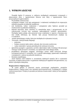 „Projekt współfinansowany ze środków Europejskiego Funduszu Społecznego”
3
1. WPROWADZENIE
Poradnik będzie Ci pomocny w zdobyciu niezbędnych umiejętności związanych z
planowaniem diety z ograniczeniem tłuszczu oraz diety z ograniczeniem łatwo
przyswajalnych węglowodanów.
W poradniku zamieszczono:
− wymagania wstępne, czyli spis umiejętności i wiadomości niezbędnych do rozpoczęcia
realizacji programu tej jednostki modułowej,
− cele kształcenia, wykaz wiadomości i umiejętności jakie będziesz posiadał po
zrealizowaniu tej jednostki modułowej,
− materiał nauczania, który umożliwi Ci samodzielną pracę i przygotowanie się do
wykonywania ćwiczeń oraz uzyskanie zadowalających wyników sprawdzianów.
Niezbędne będzie jednak, abyś poszerzał swoje wiadomości w oparciu o literaturę oraz
inne źródła informacji, np. Internet. Spis pozycji literaturowych znajduje się
w rozdziale 6.
− pytania sprawdzające wiedzę, która jest niezbędna do wykonania ćwiczeń,
− ćwiczenia, z których każde obejmuje:
− polecenie,
− kolejne czynności jakie należy wykonać, aby ćwiczenie zrealizować,
− wykaz materiałów i sprzętu potrzebnych do realizacji ćwiczenia.
− sprawdzian postępów z pytaniami, na które odpowiadasz tylko twierdząco lub przecząco
i którego wynik pozwoli Ci stwierdzić, czy opanowałeś treści danego działu,
− przykładowy sprawdzian osiągnięć, zawierający zestaw zadań testowych, którego
rozwiązanie pozwoli Ci stwierdzić, czy w sposób zadowalający opanowałeś wiadomości
i umiejętności z zakresu tej jednostki modułowej,
− literaturę uzupełniającą.
Jeżeli będziesz miał trudności w zrozumieniu niektórych tematów lub w wykonaniu
ćwiczenia, to poproś nauczyciela o wyjaśnienie trudniejszych zagadnień lub sprawdzenie, czy
dobrze wykonujesz daną pracę.
Bezpieczeństwo i higiena pracy
W czasie pobytu w pracowni musisz przestrzegać regulaminów, przepisów
bezpieczeństwa i higieny pracy oraz instrukcji przeciwpożarowych, wynikających z rodzaju
wykonywanych prac. Przepisy te poznałeś już podczas trwania nauki i należy je bezwzględnie
stosować.
 