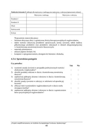 „Projekt współfinansowany ze środków Europejskiego Funduszu Społecznego”
48
Tabela do ćwiczenia 5. Jadłospis dla mężczyzny z nadwagą oraz mężczyzny z cukrzycą [opracowanie własne]
Mężczyzna z nadwagą Mężczyzna z cukrzycą
Śniadanie I
Śniadanie II
Obiad
Podwieczorek
Kolacja
Wyposażenie stanowiska pracy:
− literatura dotycząca diety z ograniczoną ilością latwoprzyswajalnych węglowodanów,
− tabele wartości odżywczej produktów spożywczych, normy żywienia, tabele indeksu
glikemicznego produktów oraz produktów zalecanych w dietach ubogoenergetycznej
i z kontrolowaną zawartością kwasów tłuszczowych,
− materiały piśmiennicze,
− arkusze papieru formatu A4,
− komputer z oprogramowaniem, dostępem do Internetu i drukarką.
4.3.4. Sprawdzian postępów
Czy potrafisz:
Tak Nie
1) wymienić zasady żywienia w przypadku podwyższonych wartości
cholesterolu i triglicerydów?  
2) określić produkty zalecane w diecie z kontrolowaną zawartością
tłuszczu?  
3) zaplanować jadłospisy dzienne i okresowe w diecie z kontrolowaną
zawartością tłuszczu?  
4) określić zasady żywienia w cukrzycy w zależności od sposobu jej
leczenia?  
5) obliczyć ilość wymienników węglowodanowych w diecie osoby
stosującej insulinę?  
6) zaplanować jadłospisy dzienne i okresowe w diecie z ograniczeniem
łatwo przyswajalnych węglowodanów?  
 