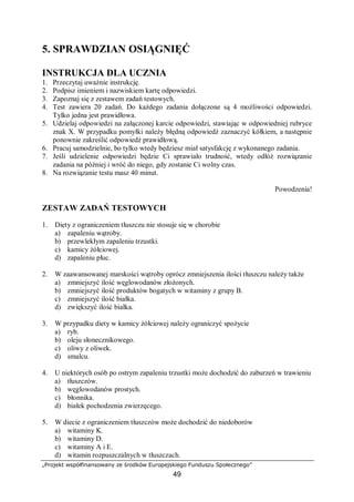 „Projekt współfinansowany ze środków Europejskiego Funduszu Społecznego”
49
5. SPRAWDZIAN OSIĄGNIĘĆ
INSTRUKCJA DLA UCZNIA
1. Przeczytaj uważnie instrukcję.
2. Podpisz imieniem i nazwiskiem kartę odpowiedzi.
3. Zapoznaj się z zestawem zadań testowych.
4. Test zawiera 20 zadań. Do każdego zadania dołączone są 4 możliwości odpowiedzi.
Tylko jedna jest prawidłowa.
5. Udzielaj odpowiedzi na załączonej karcie odpowiedzi, stawiając w odpowiedniej rubryce
znak X. W przypadku pomyłki należy błędną odpowiedź zaznaczyć kółkiem, a następnie
ponownie zakreślić odpowiedź prawidłową.
6. Pracuj samodzielnie, bo tylko wtedy będziesz miał satysfakcję z wykonanego zadania.
7. Jeśli udzielenie odpowiedzi będzie Ci sprawiało trudność, wtedy odłóż rozwiązanie
zadania na później i wróć do niego, gdy zostanie Ci wolny czas.
8. Na rozwiązanie testu masz 40 minut.
Powodzenia!
ZESTAW ZADAŃ TESTOWYCH
1. Diety z ograniczeniem tłuszczu nie stosuje się w chorobie
a) zapaleniu wątroby.
b) przewlekłym zapaleniu trzustki.
c) kamicy żółciowej.
d) zapaleniu płuc.
2. W zaawansowanej marskości wątroby oprócz zmniejszenia ilości tłuszczu należy także
a) zmniejszyć ilość węglowodanów złożonych.
b) zmniejszyć ilość produktów bogatych w witaminy z grupy B.
c) zmniejszyć ilość białka.
d) zwiększyć ilość białka.
3. W przypadku diety w kamicy żółciowej należy ograniczyć spożycie
a) ryb.
b) oleju słonecznikowego.
c) oliwy z oliwek.
d) smalcu.
4. U niektórych osób po ostrym zapaleniu trzustki może dochodzić do zaburzeń w trawieniu
a) tłuszczów.
b) węglowodanów prostych.
c) błonnika.
d) białek pochodzenia zwierzęcego.
5. W diecie z ograniczeniem tłuszczów może dochodzić do niedoborów
a) witaminy K.
b) witaminy D.
c) witaminy A i E.
d) witamin rozpuszczalnych w tłuszczach.
 