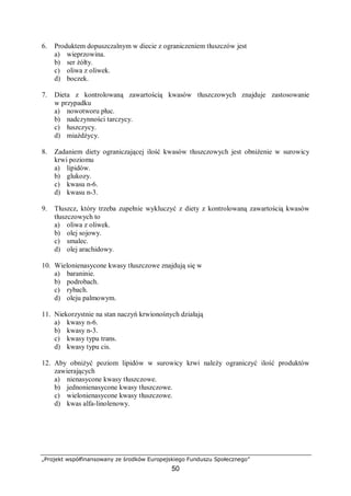 „Projekt współfinansowany ze środków Europejskiego Funduszu Społecznego”
50
6. Produktem dopuszczalnym w diecie z ograniczeniem tłuszczów jest
a) wieprzowina.
b) ser żółty.
c) oliwa z oliwek.
d) boczek.
7. Dieta z kontrolowaną zawartością kwasów tłuszczowych znajduje zastosowanie
w przypadku
a) nowotworu płuc.
b) nadczynności tarczycy.
c) łuszczycy.
d) miażdżycy.
8. Zadaniem diety ograniczającej ilość kwasów tłuszczowych jest obniżenie w surowicy
krwi poziomu
a) lipidów.
b) glukozy.
c) kwasu n-6.
d) kwasu n-3.
9. Tłuszcz, który trzeba zupełnie wykluczyć z diety z kontrolowaną zawartością kwasów
tłuszczowych to
a) oliwa z oliwek.
b) olej sojowy.
c) smalec.
d) olej arachidowy.
10. Wielonienasycone kwasy tłuszczowe znajdują się w
a) baraninie.
b) podrobach.
c) rybach.
d) oleju palmowym.
11. Niekorzystnie na stan naczyń krwionośnych działają
a) kwasy n-6.
b) kwasy n-3.
c) kwasy typu trans.
d) kwasy typu cis.
12. Aby obniżyć poziom lipidów w surowicy krwi należy ograniczyć ilość produktów
zawierających
a) nienasycone kwasy tłuszczowe.
b) jednonienasycone kwasy tłuszczowe.
c) wielonienasycone kwasy tłuszczowe.
d) kwas alfa-linolenowy.
 