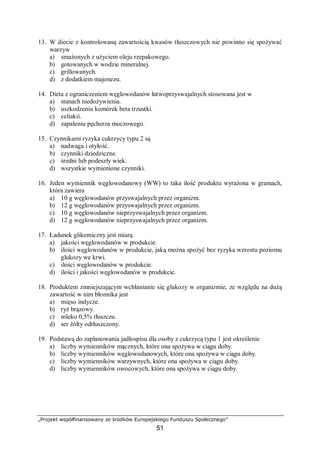 „Projekt współfinansowany ze środków Europejskiego Funduszu Społecznego”
51
13. W diecie z kontrolowaną zawartością kwasów tłuszczowych nie powinno się spożywać
warzyw
a) smażonych z użyciem oleju rzepakowego.
b) gotowanych w wodzie mineralnej.
c) grillowanych.
d) z dodatkiem majonezu.
14. Dieta z ograniczeniem węglowodanów łatwoprzyswajalnych stosowana jest w
a) stanach niedożywienia.
b) uszkodzeniu komórek beta trzustki.
c) celiakii.
d) zapaleniu pęcherza moczowego.
15. Czynnikami ryzyka cukrzycy typu 2 są
a) nadwaga i otyłość.
b) czynniki dziedziczne.
c) średni lub podeszły wiek.
d) wszystkie wymienione czynniki.
16. Jeden wymiennik węglowodanowy (WW) to taka ilość produktu wyrażona w gramach,
która zawiera
a) 10 g węglowodanów przyswajalnych przez organizm.
b) 12 g węglowodanów przyswajalnych przez organizm.
c) 10 g węglowodanów nieprzyswajalnych przez organizm.
d) 12 g węglowodanów nieprzyswajalnych przez organizm.
17. Ładunek glikemiczny jest miarą
a) jakości węglowodanów w produkcie.
b) ilości węglowodanów w produkcie, jaką można spożyć bez ryzyka wzrostu poziomu
glukozy we krwi.
c) ilości węglowodanów w produkcie.
d) ilości i jakości węglowodanów w produkcie.
18. Produktem zmniejszającym wchłanianie się glukozy w organizmie, ze względu na dużą
zawartość w nim błonnika jest
a) mięso indycze.
b) ryż brązowy.
c) mleko 0,5% tłuszczu.
d) ser żółty odtłuszczony.
19. Podstawą do zaplanowania jadłospisu dla osoby z cukrzycą typu 1 jest określenie
a) liczby wymienników mącznych, które ona spożywa w ciągu doby.
b) liczby wymienników węglowodanowych, które ona spożywa w ciągu doby.
c) liczby wymienników warzywnych, które ona spożywa w ciągu doby.
d) liczby wymienników owocowych, które ona spożywa w ciągu doby.
 