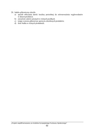 „Projekt współfinansowany ze środków Europejskiego Funduszu Społecznego”
52
20. Indeks glikemiczny określa
a) sposób obliczania dawki insuliny potrzebnej do zrównoważenia węglowodanów
w danym produkcie.
b) zawartość cukrów prostych w różnych posiłkach.
c) tempo wzrostu glikemii po spożyciu określonych produktów.
d) ilość białka w różnych produktach.
 