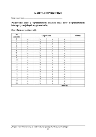 „Projekt współfinansowany ze środków Europejskiego Funduszu Społecznego”
53
KARTA ODPOWIEDZI
Imię i nazwisko ...............................................................................
Planowanie diety z ograniczeniem tłuszczu oraz diety z ograniczeniem
łatwo przyswajalnych węglowodanów
Zakreśl poprawną odpowiedź.
Nr
zadania
Odpowiedź Punkty
1 a b c d
2 a b c d
3 a b c d
4 a b c d
5 a b c d
6 a b c d
7 a b c d
8 a b c d
9 a b c d
10 a b c d
11 a b c d
12 a b c d
13 a b c d
14 a b c d
15 a b c d
16 a b c d
17 a b c d
18 a b c d
19 a b c d
20 a b c d
Razem:
 