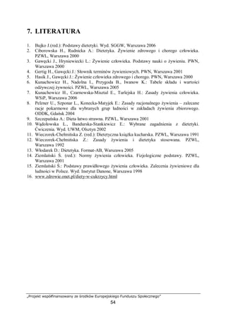 „Projekt współfinansowany ze środków Europejskiego Funduszu Społecznego”
54
7. LITERATURA
1. Bujko J.(red.): Podstawy dietetyki. Wyd. SGGW, Warszawa 2006
2. Ciborowska H., Rudnicka A.: Dietetyka. Żywienie zdrowego i chorego człowieka.
PZWL, Warszawa 2000
3. Gawęcki J., Hryniewiecki L.: Żywienie człowieka. Podstawy nauki o żywieniu. PWN,
Warszawa 2000
4. Gertig H., Gawęcki J.: Słownik terminów żywieniowych. PWN, Warszawa 2001
5. Hasik J., Gawęcki J.: Żywienie człowieka zdrowego i chorego. PWN, Warszawa 2000
6. Kunachowicz H., Nadolna I., Przygoda B., Iwanow K.: Tabele składu i wartości
odżywczej żywności. PZWL, Warszawa 2005
7. Kunachowicz H., Czarnowska-Misztal E., Turlejska H.: Zasady żywienia człowieka.
WSiP, Warszawa 2006
8. Pelzner U., Szponar L., Konecka-Matyjek E.: Zasady racjonalnego żywienia – zalecane
racje pokarmowe dla wybranych grup ludności w zakładach żywienia zbiorowego.
ODDK, Gdańsk 2004
9. Szczepańska A.: Dieta łatwo strawna. PZWL, Warszawa 2001
10. Wądołowska L., Bandurska-Stankiewicz E.: Wybrane zagadnienia z dietetyki.
Ćwiczenia. Wyd. UWM, Olsztyn 2002
11. Wieczorek-Chełmińska Z. (red.): Dietetyczna książka kucharska. PZWL, Warszawa 1991
12. Wieczorek-Chełmińska Z.: Zasady żywienia i dietetyka stosowana. PZWL,
Warszawa 1992
13. Włodarek D.: Dietetyka. Format-AB, Warszawa 2005
14. Ziemlański Ś. (red.): Normy żywienia człowieka. Fizjologiczne podstawy. PZWL,
Warszawa 2001
15. Ziemlański Ś.: Podstawy prawidłowego żywienia człowieka. Zalecenia żywieniowe dla
ludności w Polsce. Wyd. Instytut Danone, Warszawa 1998
16. www.zdrowie.onet.pl/diety-w-cukrzycy.html
 