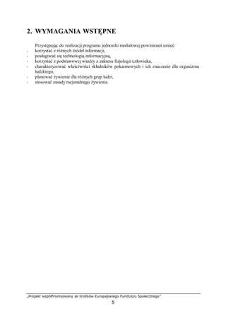 „Projekt współfinansowany ze środków Europejskiego Funduszu Społecznego”
5
2. WYMAGANIA WSTĘPNE
Przystępując do realizacji programu jednostki modułowej powinieneś umieć:
− korzystać z różnych źródeł informacji,
− posługiwać się technologią informacyjną,
− korzystać z podstawowej wiedzy z zakresu fizjologii człowieka,
− charakteryzować właściwości składników pokarmowych i ich znaczenie dla organizmu
ludzkiego,
− planować żywienie dla różnych grup ludzi,
− stosować zasady racjonalnego żywienia.
 
