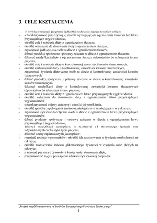 „Projekt współfinansowany ze środków Europejskiego Funduszu Społecznego”
6
3. CELE KSZTAŁCENIA
W wyniku realizacji programu jednostki modułowej uczeń powinien umieć:
− scharakteryzować patofizjologię chorób wymagających ograniczenia tłuszczu lub łatwo
przyswajalnych węglowodanów,
− określić cele i założenia diety z ograniczeniem tłuszczu,
− określić wskazania do stosowania diety z ograniczeniem tłuszczu,
− zaplanować jadłospis dla osób na diecie z ograniczeniem tłuszczu,
− dobrać produkty spożywcze i potrawy zalecane w diecie z ograniczeniem tłuszczu,
− dokonać modyfikacji diety z ograniczeniem tłuszczu odpowiednio do schorzenia i stanu
pacjenta,
− określić cele i założenia diety o kontrolowanej zawartości kwasów tłuszczowych,
− określić zastosowanie diety o kontrolowanej zawartości kwasów tłuszczowych,
− zaplanować żywienie dietetyczne osób na diecie o kontrolowanej zawartości kwasów
tłuszczowych,
− dobrać produkty spożywcze i potrawy zalecane w diecie o kontrolowanej zawartości
kwasów tłuszczowych,
− dokonać modyfikacji diety o kontrolowanej zawartości kwasów tłuszczowych
odpowiednio do schorzenia i stanu pacjenta,
− określić cele i założenia diety z ograniczeniem łatwo przyswajalnych węglowodanów,
− określić wskazania do stosowania diety z ograniczeniem łatwo przyswajalnych
węglowodanów,
− scharakteryzować objawy cukrzycy i określić jej powikłania,
− określić sposoby zapobiegania zmianom patologicznym występującym w cukrzycy,
− zaplanować żywienie dietetyczne osób na diecie z ograniczeniem łatwo przyswajalnych
węglowodanów,
− dobrać produkty spożywcze i potrawy zalecane w diecie z ograniczeniem łatwo
przyswajalnych węglowodanów,
− dokonać modyfikacji jadłospisów w zależności od stosowanego leczenia oraz
indywidualnych cech i stylu życia pacjenta,
− dokonać oceny zaplanowanych jadłospisów,
− rozróżnić rodzaje wymienników i określić ich zastosowanie w żywieniu osób chorych na
cukrzycę,
− określić zastosowanie indeksu glikemicznego żywności w żywieniu osób chorych na
cukrzycę,
− przekonać pacjenta o celowości i konieczności stosowania diety,
− przeprowadzić zajęcia poświęcone edukacji żywieniowej pacjentów.
 
