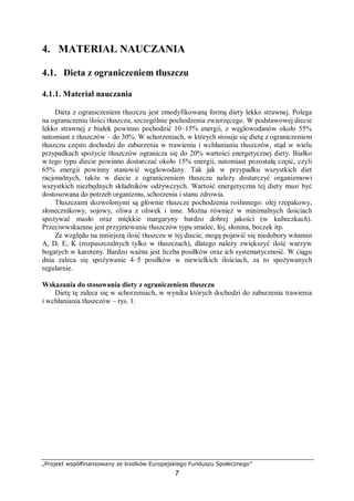 „Projekt współfinansowany ze środków Europejskiego Funduszu Społecznego”
7
4. MATERIAŁ NAUCZANIA
4.1. Dieta z ograniczeniem tłuszczu
4.1.1. Materiał nauczania
Dieta z ograniczeniem tłuszczu jest zmodyfikowaną formą diety lekko strawnej. Polega
na ograniczeniu ilości tłuszczu, szczególnie pochodzenia zwierzęcego. W podstawowej diecie
lekko strawnej z białek powinno pochodzić 10–15% energii, z węglowodanów około 55%
natomiast z tłuszczów – do 30%. W schorzeniach, w których stosuje się dietę z ograniczeniem
tłuszczu często dochodzi do zaburzenia w trawieniu i wchłanianiu tłuszczów, stąd w wielu
przypadkach spożycie tłuszczów ogranicza się do 20% wartości energetycznej diety. Białko
w tego typu diecie powinno dostarczać około 15% energii, natomiast pozostałą część, czyli
65% energii powinny stanowić węglowodany. Tak jak w przypadku wszystkich diet
racjonalnych, także w diecie z ograniczeniem tłuszczu należy dostarczyć organizmowi
wszystkich niezbędnych składników odżywczych. Wartość energetyczna tej diety musi być
dostosowana do potrzeb organizmu, schorzenia i stanu zdrowia.
Tłuszczami dozwolonymi są głównie tłuszcze pochodzenia roślinnego: olej rzepakowy,
słonecznikowy, sojowy, oliwa z oliwek i inne. Można również w minimalnych ilościach
spożywać masło oraz miękkie margaryny bardzo dobrej jakości (w kubeczkach).
Przeciwwskazane jest przyjmowanie tłuszczów typu smalec, łój, słonina, boczek itp.
Ze względu na mniejszą ilość tłuszczu w tej diecie, mogą pojawić się niedobory witamin
A, D, E, K (rozpuszczalnych tylko w tłuszczach), dlatego należy zwiększyć ilość warzyw
bogatych w karoteny. Bardzo ważna jest liczba posiłków oraz ich systematyczność. W ciągu
dnia zaleca się spożywanie 4–5 posiłków w niewielkich ilościach, za to spożywanych
regularnie.
Wskazania do stosowania diety z ograniczeniem tłuszczu
Dietę tę zaleca się w schorzeniach, w wyniku których dochodzi do zaburzenia trawienia
i wchłaniania tłuszczów – rys. 1.
 